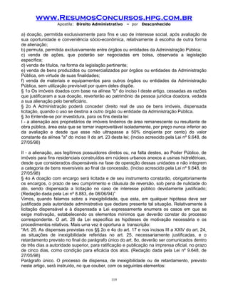 www.ResumosConcursos.hpg.com.br
Apostila: Direito Administrativo

– por

Desconhecido

a) doação, permitida exclusivamente para fins e uso de interesse social, após avaliação de
sua oportunidade e conveniência sócio-econômica, relativamente à escolha de outra forma
de alienação;
b) permuta, permitida exclusivamente entre órgãos ou entidades da Administração Pública;
c) venda de ações, que poderão ser negociadas em bolsa, observada a legislação
específica;
d) venda de títulos, na forma da legislação pertinente;
e) venda de bens produzidos ou comercializados por órgãos ou entidades da Administração
Pública, em virtude de suas finalidades;
f) venda de materiais e equipamentos para outros órgãos ou entidades da Administração
Pública, sem utilização previsível por quem deles dispõe.
§ 1o Os imóveis doados com base na alínea "b" do inciso I deste artigo, cessadas as razões
que justificaram a sua doação, reverterão ao patrimônio da pessoa jurídica doadora, vedada
a sua alienação pelo beneficiário.
§ 2o A Administração poderá conceder direito real de uso de bens imóveis, dispensada
licitação, quando o uso se destina a outro órgão ou entidade da Administração Pública.
§ 3o Entende-se por investidura, para os fins desta lei:
I - a alienação aos proprietários de imóveis lindeiros de área remanescente ou resultante de
obra pública, área esta que se tornar inaproveitável isoladamente, por preço nunca inferior ao
da avaliação e desde que esse não ultrapasse a 50% cinqüenta por cento) do valor
constante da alínea "a" do inciso II do art. 23 desta lei; (Inciso acrescido pela Lei nº 9.648, de
27/05/98)
II - a alienação, aos legítimos possuidores diretos ou, na falta destes, ao Poder Público, de
imóveis para fins residenciais construídos em núcleos urbanos anexos a usinas hidrelétricas,
desde que considerados dispensáveis na fase de operação dessas unidades e não integrem
a categoria de bens reversíveis ao final da concessão. (Inciso acrescido pela Lei nº 9.648, de
27/05/98)
§ 4o A doação com encargo será licitada e de seu instrumento constarão, obrigatoriamente
os encargos, o prazo de seu cumprimento e cláusula de reversão, sob pena de nulidade do
ato, sendo dispensada a licitação no caso de interesse público devidamente justificado;
(Redação dada pela Lei nº 8.883, de 08/06/94)”
Vimos, quando falamos sobre a inexigibilidade, que esta, em qualquer hipótese deve ser
justificada pela autoridade administrativa que declare presente tal situação. Relativamente à
licitação dispensável e à dispensada a Lei expressamente enumera os casos em que se
exige motivação, estabelecendo os elementos mínimos que deverão constar do processo
correspondente. O art. 26 da Lei especifica as hipóteses de motivação necessária e os
procedimentos relativos. Mais uma vez é oportuna a transcrição:
“Art. 26. As dispensas previstas nos §§ 2o e 4o do art. 17 e nos incisos III a XXIV do art. 24,
as situações de inexigibilidade referidas no art. 25, necessariamente justificadas, e o
retardamento previsto no final do parágrafo único do art. 8o, deverão ser comunicados dentro
de três dias a autoridade superior, para ratificação e publicação na imprensa oficial, no prazo
de cinco dias, como condição para eficácia dos atos. (Redação dada pela Lei nº 9.648, de
27/05/98)
Parágrafo único. O processo de dispensa, de inexigibilidade ou de retardamento, previsto
neste artigo, será instruído, no que couber, com os seguintes elementos:
119

 