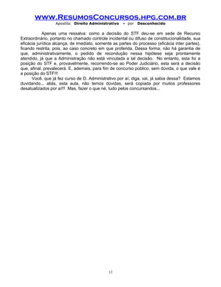www.ResumosConcursos.hpg.com.br
Apostila: Direito Administrativo

– por

Desconhecido

Apenas uma ressalva: como a decisão do STF deu-se em sede de Recurso
Extraordinário, portanto no chamado controle incidental ou difuso de constitucionalidade, sua
eficácia jurídica alcança, de imediato, somente as partes do processo (eficácia inter partes),
ficando restrita, pois, ao caso concreto em que proferida. Dessa forma, não há garantia de
que, administrativamente, o pedido de recondução nessa hipótese seja prontamente
atendido, já que a Administração não está vinculada a tal decisão. No entanto, esta foi a
posição do STF e, provavelmente, recorrendo-se ao Poder Judiciário, esta será a decisão
que, afinal, prevalecerá. E, ademais, para fim de concurso público, sem dúvida, o que vale é
a posição do STF!!!
Você, que já fez curso de D. Administrativo por aí, diga, vai, já sabia dessa? Estamos
duvidando... aliás, esta aula, não temos dúvidas, será copiada por muitos professores
desatualizados por aí!!! Mas, fazer o que né, tudo pelos concursandos...

12

 