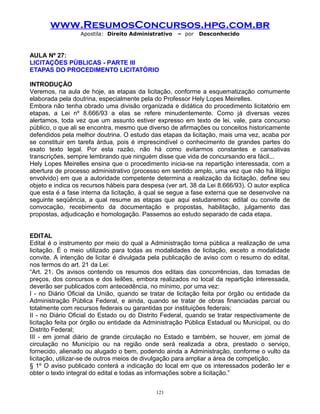 www.ResumosConcursos.hpg.com.br
Apostila: Direito Administrativo

– por

Desconhecido

AULA Nº 27:
LICITAÇÕES PÚBLICAS - PARTE III
ETAPAS DO PROCEDIMENTO LICITATÓRIO
INTRODUÇÃO
Veremos, na aula de hoje, as etapas da licitação, conforme a esquematização comumente
elaborada pela doutrina, especialmente pela do Professor Hely Lopes Meirelles.
Embora não tenha obrado uma divisão organizada e didática do procedimento licitatório em
etapas, a Lei nº 8.666/93 a elas se refere minudentemente. Como já diversas vezes
alertamos, toda vez que um assunto estiver expresso em texto de lei, vale, para concurso
público, o que ali se encontra, mesmo que diverso de afirmações ou conceitos historicamente
defendidos pela melhor doutrina. O estudo das etapas da licitação, mais uma vez, acaba por
se constituir em tarefa árdua, pois é imprescindível o conhecimento de grandes partes do
exato texto legal. Por esta razão, não há como evitarmos constantes e cansativas
transcrições, sempre lembrando que ninguém disse que vida de concursando era fácil...
Hely Lopes Meirelles ensina que o procedimento inicia-se na repartição interessada, com a
abertura de processo administrativo (processo em sentido amplo, uma vez que não há litígio
envolvido) em que a autoridade competente determina a realização da licitação, define seu
objeto e indica os recursos hábeis para despesa (ver art. 38 da Lei 8.666/93). O autor explica
que esta é a fase interna da licitação, à qual se segue a fase externa que se desenvolve na
seguinte seqüência, a qual resume as etapas que aqui estudaremos: edital ou convite de
convocação, recebimento da documentação e propostas, habilitação, julgamento das
propostas, adjudicação e homologação. Passemos ao estudo separado de cada etapa.
EDITAL
Edital é o instrumento por meio do qual a Administração torna pública a realização de uma
licitação. É o meio utilizado para todas as modalidades de licitação, exceto a modalidade
convite. A intenção de licitar é divulgada pela publicação de aviso com o resumo do edital,
nos termos do art. 21 da Lei:
“Art. 21. Os avisos contendo os resumos dos editais das concorrências, das tomadas de
preços, dos concursos e dos leilões, embora realizados no local da repartição interessada,
deverão ser publicados com antecedência, no mínimo, por uma vez:
I - no Diário Oficial da União, quando se tratar de licitação feita por órgão ou entidade da
Administração Pública Federal, e ainda, quando se tratar de obras financiadas parcial ou
totalmente com recursos federais ou garantidas por instituições federais;
II - no Diário Oficial do Estado ou do Distrito Federal, quando se tratar respectivamente de
licitação feita por órgão ou entidade da Administração Pública Estadual ou Municipal, ou do
Distrito Federal;
III - em jornal diário de grande circulação no Estado e também, se houver, em jornal de
circulação no Município ou na região onde será realizada a obra, prestado o serviço,
fornecido, alienado ou alugado o bem, podendo ainda a Administração, conforme o vulto da
licitação, utilizar-se de outros meios de divulgação para ampliar a área de competição.
§ 1º O aviso publicado conterá a indicação do local em que os interessados poderão ler e
obter o texto integral do edital e todas as informações sobre a licitação.”
121

 