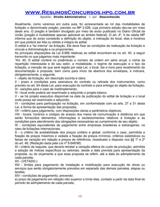 www.ResumosConcursos.hpg.com.br
Apostila: Direito Administrativo

– por

Desconhecido

Atualmente, como veremos em outra aula, foi acrescentada ao rol das modalidades de
licitação o denominado pregão, previsto na MP 2.026, cuja primeira edição deu-se em maio
deste ano. O pregão é também divulgado por meio de aviso publicado no Diário Oficial da
União (pregão é modalidade apenas aplicável ao âmbito federal). O art. 4º, II da citada MP
informa que do aviso constarão a definição do objeto, a indicação do local, dias e horários
em que poderá ser lida ou obtida a integra do edital.
O edital é a “lei interna” da licitação. Ele deve fixar as condições de realização da licitação e
vincula a Administração e os proponentes.
As principais disposições da Lei 8.666 relativas ao edital encontram-se no art. 40, a seguir
transcrito no que julgamos mais importante:
“Art. 40. O edital conterá no preâmbulo o número de ordem em série anual, o nome da
repartição interessada e de seu setor, a modalidade, o regime de execução e o tipo da
licitação, a menção de que será regida por esta Lei, o local, dia e hora para recebimento da
documentação e proposta, bem como para início da abertura dos envelopes, e indicará,
obrigatoriamente, o seguinte:
I - objeto da licitação, em descrição sucinta e clara;
II - prazo e condições para assinatura do contrato ou retirada dos instrumentos, como
previsto no art. 64 desta Lei, para execução do contrato e para entrega do objeto da licitação;
III - sanções para o caso de inadimplemento;
IV - local onde poderá ser examinado e adquirido o projeto básico;
V - se há projeto executivo disponível na data da publicação do edital de licitação e o local
onde possa ser examinado e adquirido;
VI - condições para participação na licitação, em conformidade com os arts. 27 a 31 desta
Lei, e forma de apresentação das propostas;
VII - critério para julgamento, com disposições claras e parâmetros objetivos;
VIII - locais, horários e códigos de acesso dos meios de comunicação à distância em que
serão fornecidos elementos, informações e esclarecimentos relativos à licitação e às
condições para atendimento das obrigações necessárias ao cumprimento de seu objeto;
IX - condições equivalentes de pagamento entre empresas brasileiras e estrangeiras, no
caso de licitações internacionais;
X - o critério de aceitabilidade dos preços unitário e global, conforme o caso, permitida a
fixação de preços máximos e vedada a fixação de preços mínimos, critérios estatísticos ou
faixas de variação em relação a preços de referência, ressalvado o disposto nos §§ 1º e 2º
do art. 48; (Redação dada pela Lei nº 9.648/98)
XI - critério de reajuste, que deverá retratar a variação efetiva do custo de produção, admitida
a adoção de índices específicos ou setoriais, desde a data prevista para apresentação da
proposta, ou do orçamento a que essa proposta se referir, até a data do adimplemento de
cada parcela;
XII - (VETADO.)
XIII - limites para pagamento de instalação e mobilização para execução de obras ou
serviços que serão obrigatoriamente previstos em separado das demais parcelas, etapas ou
tarefas;
XIV - condições de pagamento, prevendo:
a) prazo de pagamento em relação não superior a trinta dias, contado a partir da data final do
período de adimplemento de cada parcela;

122

 