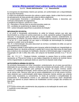 www.ResumosConcursos.hpg.com.br
Apostila: Direito Administrativo

– por

Desconhecido

b) cronograma de desembolso máximo por período, em conformidade com a disponibilidade
de recursos financeiros;
c) critério de atualização financeira dos valores a serem pagos, desde a data final do período
de adimplemento de cada parcela até a data do efetivo pagamento;
d) compensações financeiras e penalizações, por eventuais atrasos, e descontos, por
eventuais antecipações de pagamentos;
e) exigência de seguros, quando for o caso;
XV - instruções e normas para os recursos previstos nesta Lei;
XVI - condições de recebimento do objeto da licitação;
XVII - outras indicações específicas ou peculiares da licitação.”
IMPUGNAÇÃO DO EDITAL
A Lei prevê a impugnação administrativa do edital de licitação sempre que este seja
discriminatório ou omisso em pontos essenciais ou, ainda, apresente qualquer irregularidade
relevante. A impugnação pode ser feita por qualquer cidadão, inclusive, evidentemente, os
participantes do certame. Os prazos relativos à impugnação encontram-se disciplinados no §
1º do art. 41, o qual explicita, em seu caput a vinculação da Administração às condições
expostas no edital, como se lê abaixo:
“Art. 41. A Administração não pode descumprir as normas e condições do edital, ao qual se
acha estritamente vinculada.
§ 1º Qualquer cidadão é parte legítima para impugnar edital de licitação por irregularidade na
aplicação desta Lei, devendo protocolar o pedido até 5 (cinco) dias úteis antes da data fixada
para a abertura dos envelopes de habilitação, devendo a Administração julgar e responder à
impugnação em até 3 (três) dias úteis, sem prejuízo da faculdade prevista no § 1º do art.
113.”
Obs.: Art. 113, § 1º - “Qualquer licitante, contratado ou pessoa física ou jurídica poderá
representar ao Tribunal de Contas ou aos órgãos integrantes do sistema de controle interno
contra irregularidades na aplicação desta Lei, para fins do disposto neste artigo.”
ANTECEDÊNCIA MÍNIMA DO EDITAL
Os prováveis interessados em licitar necessitam, evidentemente, de um prazo que permita a
elaboração de sua propostas, o estudo e análise das condições da licitação, enfim, um tempo
mínimo para que se preparem para participar da disputa. Os prazos mínimos variam
conforme a modalidade de licitação, sendo maiores para as mais complexas e menores para
as de menos vulto. Deve-se notar que os prazos estabelecidos na Lei são prazos mínimos,
nada obstando que a administração adote lapsos temporais maiores sempre que entenda
serem estes necessários ou convenientes, no intuito de aumentar a competitividade do
procedimento. A antecedência mínima a ser observada encontra-se assim disciplinada
(notem que apenas os prazos relativos às modalidades convite e pregão são contados em
dias úteis):
“Art. 21.
..................
§ 2º O prazo mínimo até o recebimento das propostas ou da realização do evento será:
I - quarenta e cinco dias para:
a) concurso;

123

 