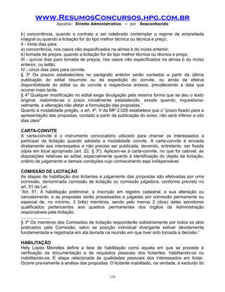 www.ResumosConcursos.hpg.com.br
Apostila: Direito Administrativo

– por

Desconhecido

b) concorrência, quando o contrato a ser celebrado contemplar o regime de empreitada
integral ou quando a licitação for do tipo melhor técnica ou técnica e preço;
II - trinta dias para:
a) concorrência, nos casos não especificados na alínea b do inciso anterior;
b) tomada de preços, quando a licitação for do tipo melhor técnica ou técnica e preço;
III - quinze dias para tomada de preços, nos casos não especificados na alínea b do inciso
anterior, ou leilão;
IV - cinco dias úteis para convite.
§ 3º Os prazos estabelecidos no parágrafo anterior serão contados a partir da última
publicação do edital resumido ou da expedição do convite, ou ainda da efetiva
disponibilidade do edital ou do convite e respectivos anexos, prevalecendo a data que
ocorrer mais tarde.
§ 4º Qualquer modificação no edital exige divulgação pela mesma forma que se deu o texto
original, reabrindo-se o prazo inicialmente estabelecido, exceto quando, inquestionavelmente, a alteração não afetar a formulação das propostas.”
Quanto à modalidade pregão, o art. 4º, V da MP 2.026 estabelece que o “prazo fixado para a
apresentação das propostas, contado a partir da publicação do aviso, não será inferior a oito
dias úteis”
CARTA-CONVITE
A carta-convite é o instrumento convocatório utilizado para chamar os interessados a
participar da licitação quando adotada a modalidade convite. A carta-convite é enviada
diretamente aos interessados e não precisa ser publicada, devendo, entretanto, ser fixada
cópia em local apropriado (art. 22, § 3º). Aplicam-se à carta-convite, no que for cabível, as
disposições relativas ao edital, especialmente quanto à identificação do objeto da licitação,
critério de julgamento e demais condições cujo conhecimento seja indispensável.
COMISSÃO DE LICITAÇÃO
As etapas de habilitação dos licitantes e julgamento das propostas são efetivadas por uma
comissão, denominada comissão de licitação ou comissão julgadora, conforme previsto no
art. 51 da Lei:
“Art. 51. A habilitação preliminar, a inscrição em registro cadastral, a sua alteração ou
cancelamento, e as propostas serão processadas e julgadas por comissão permanente ou
especial de, no mínimo, 3 (três) membros, sendo pelo menos 2 (dois) deles servidores
qualificados pertencentes aos quadros permanentes dos órgãos da Administração
responsáveis pela licitação.
.........................
§ 3º Os membros das Comissões de licitação responderão solidariamente por todos os atos
praticados pela Comissão, salvo se posição individual divergente estiver devidamente
fundamentada e registrada em ata lavrada na reunião em que tiver sido tomada a decisão.”
HABILITAÇÃO
Hely Lopes Meirelles define a fase de habilitação como aquela em que se procede à
verificação da documentação e de requisitos pessoais dos licitantes, habilitando-os ou
inabilitando-os. É etapa relacionada às qualidades pessoais dos interessados em licitar.
Ocorre previamente à análise das propostas. O licitante inabilitado, na verdade, é excluído do
124

 