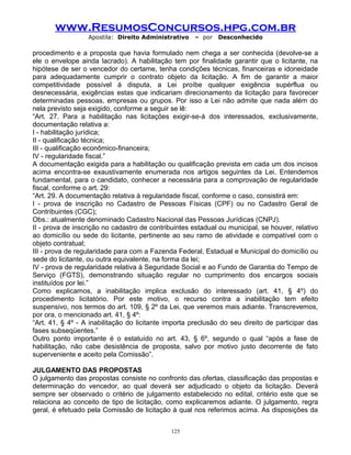 www.ResumosConcursos.hpg.com.br
Apostila: Direito Administrativo

– por

Desconhecido

procedimento e a proposta que havia formulado nem chega a ser conhecida (devolve-se a
ele o envelope ainda lacrado). A habilitação tem por finalidade garantir que o licitante, na
hipótese de ser o vencedor do certame, tenha condições técnicas, financeiras e idoneidade
para adequadamente cumprir o contrato objeto da licitação. A fim de garantir a maior
competitividade possível à disputa, a Lei proíbe qualquer exigência supérflua ou
desnecessária, exigências estas que indicariam direcionamento da licitação para favorecer
determinadas pessoas, empresas ou grupos. Por isso a Lei não admite que nada além do
nela previsto seja exigido, conforme a seguir se lê:
“Art. 27. Para a habilitação nas licitações exigir-se-á dos interessados, exclusivamente,
documentação relativa a:
I - habilitação jurídica;
II - qualificação técnica;
III - qualificação econômico-financeira;
IV - regularidade fiscal.”
A documentação exigida para a habilitação ou qualificação prevista em cada um dos incisos
acima encontra-se exaustivamente enumerada nos artigos seguintes da Lei. Entendemos
fundamental, para o candidato, conhecer a necessária para a comprovação de regularidade
fiscal, conforme o art. 29:
“Art. 29. A documentação relativa à regularidade fiscal, conforme o caso, consistirá em:
I - prova de inscrição no Cadastro de Pessoas Físicas (CPF) ou no Cadastro Geral de
Contribuintes (CGC);
Obs.: atualmente denominado Cadastro Nacional das Pessoas Jurídicas (CNPJ).
II - prova de inscrição no cadastro de contribuintes estadual ou municipal, se houver, relativo
ao domicílio ou sede do licitante, pertinente ao seu ramo de atividade e compatível com o
objeto contratual;
III - prova de regularidade para com a Fazenda Federal, Estadual e Municipal do domicílio ou
sede do licitante, ou outra equivalente, na forma da lei;
IV - prova de regularidade relativa à Seguridade Social e ao Fundo de Garantia do Tempo de
Serviço (FGTS), demonstrando situação regular no cumprimento dos encargos sociais
instituídos por lei.”
Como explicamos, a inabilitação implica exclusão do interessado (art. 41, § 4º) do
procedimento licitatório. Por este motivo, o recurso contra a inabilitação tem efeito
suspensivo, nos termos do art. 109, § 2º da Lei, que veremos mais adiante. Transcrevemos,
por ora, o mencionado art. 41, § 4º:
“Art. 41, § 4º - A inabilitação do licitante importa preclusão do seu direito de participar das
fases subseqüentes.”
Outro ponto importante é o estatuído no art. 43, § 6º, segundo o qual “após a fase de
habilitação, não cabe desistência de proposta, salvo por motivo justo decorrente de fato
superveniente e aceito pela Comissão”.
JULGAMENTO DAS PROPOSTAS
O julgamento das propostas consiste no confronto das ofertas, classificação das propostas e
determinação do vencedor, ao qual deverá ser adjudicado o objeto da licitação. Deverá
sempre ser observado o critério de julgamento estabelecido no edital, critério este que se
relaciona ao conceito de tipo de licitação, como explicaremos adiante. O julgamento, regra
geral, é efetuado pela Comissão de licitação à qual nos referimos acima. As disposições da
125

 
