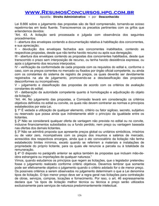 www.ResumosConcursos.hpg.com.br
Apostila: Direito Administrativo

– por

Desconhecido

Lei 8.666 sobre o julgamento das propostas são de fácil compreensão, tornando-se ocioso
repetirmo-las em texto fluente. Transcrevemos os preceitos pertinentes com os grifos que
entendemos devidos:
“Art. 43. A licitação será processada e julgada com observância dos seguintes
procedimentos:
I - abertura dos envelopes contendo a documentação relativa à habilitação dos concorrentes,
e sua apreciação;
II - devolução dos envelopes fechados aos concorrentes inabilitados, contendo as
respectivas propostas, desde que não tenha havido recurso ou após sua denegação;
III - abertura dos envelopes contendo as propostas dos concorrentes habilitados, desde que
transcorrido o prazo sem interposição de recurso, ou tenha havido desistência expressa, ou
após o julgamento dos recursos interpostos;
IV - verificação da conformidade de cada proposta com os requisitos do edital e, conforme o
caso, com os preços correntes no mercado ou fixados por órgão oficial competente, ou ainda
com os constantes do sistema de registro de preços, os quais deverão ser devidamente
registrados na ata de julgamento, promovendo-se a desclassificação das propostas
desconformes ou incompatíveis;
V - julgamento e classificação das propostas de acordo com os critérios de avaliação
constantes do edital;
VI - deliberação da autoridade competente quanto à homologação e adjudicação do objeto
da licitação.”
“Art. 44. No julgamento das propostas, a Comissão levará em consideração os critérios
objetivos definidos no edital ou convite, os quais não devem contrariar as normas e princípios
estabelecidos por esta Lei.
§ 1º É vedada a utilização de qualquer elemento, critério ou fator sigiloso, secreto, subjetivo
ou reservado que possa ainda que indiretamente elidir o princípio da igualdade entre os
licitantes.
§ 2º Não se considerará qualquer oferta de vantagem não prevista no edital ou no convite,
inclusive financiamentos subsidiados ou a fundo perdido, nem preço ou vantagem baseada
nas ofertas dos demais licitantes.
§ 3º Não se admitirá proposta que apresente preços global ou unitários simbólicos, irrisórios
ou de valor zero, incompatíveis com os preços dos insumos e salários de mercado,
acrescidos dos respectivos encargos, ainda que o ato convocatório da licitação não tenha
estabelecido limites mínimos, exceto quando se referirem a materiais e instalações de
propriedade do próprio licitante, para os quais ele renuncie a parcela ou à totalidade da
remuneração.
§ 4º O disposto no parágrafo anterior se aplica também às propostas que incluam mão-deobra estrangeira ou importações de qualquer natureza.”
Vimos, quando estudamos os princípios que regem as licitações, que o legislador pretendeu
fosse o julgamento realizado conforme critério objetivos. Devemos lembrar que somente
pode ser efetivamente objetivo o julgamento quando o critério adotado for o de menor preço.
Os possíveis critérios a serem observados no julgamento determinam o que a Lei denomina
tipos de licitação. O tipo menor preço deve ser a regra geral nas licitações para contratação
de obras, serviços, compras, locações e fornecimento. Por isso, o art. 46 expressamente
declara que “os tipos de licitação melhor técnica ou técnica e preço serão utilizados
exclusivamente para serviços de natureza predominantemente intelectual.
126

 