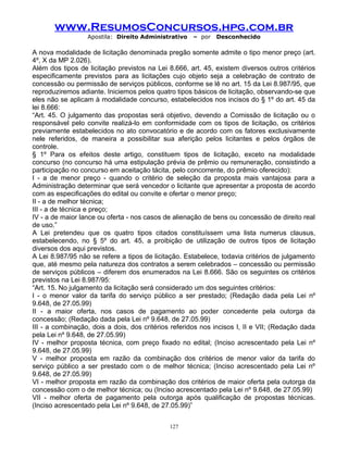 www.ResumosConcursos.hpg.com.br
Apostila: Direito Administrativo

– por

Desconhecido

A nova modalidade de licitação denominada pregão somente admite o tipo menor preço (art.
4º, X da MP 2.026).
Além dos tipos de licitação previstos na Lei 8.666, art. 45, existem diversos outros critérios
especificamente previstos para as licitações cujo objeto seja a celebração de contrato de
concessão ou permissão de serviços públicos, conforme se lê no art. 15 da Lei 8.987/95, que
reproduziremos adiante. Iniciemos pelos quatro tipos básicos de licitação, observando-se que
eles não se aplicam à modalidade concurso, estabelecidos nos incisos do § 1º do art. 45 da
lei 8.666:
“Art. 45. O julgamento das propostas será objetivo, devendo a Comissão de licitação ou o
responsável pelo convite realizá-lo em conformidade com os tipos de licitação, os critérios
previamente estabelecidos no ato convocatório e de acordo com os fatores exclusivamente
nele referidos, de maneira a possibilitar sua aferição pelos licitantes e pelos órgãos de
controle.
§ 1º Para os efeitos deste artigo, constituem tipos de licitação, exceto na modalidade
concurso (no concurso há uma estipulação prévia de prêmio ou remuneração, consistindo a
participação no concurso em aceitação tácita, pelo concorrente, do prêmio oferecido):
I - a de menor preço - quando o critério de seleção da proposta mais vantajosa para a
Administração determinar que será vencedor o licitante que apresentar a proposta de acordo
com as especificações do edital ou convite e ofertar o menor preço;
II - a de melhor técnica;
III - a de técnica e preço;
IV - a de maior lance ou oferta - nos casos de alienação de bens ou concessão de direito real
de uso.”
A Lei pretendeu que os quatro tipos citados constituíssem uma lista numerus clausus,
estabelecendo, no § 5º do art. 45, a proibição de utilização de outros tipos de licitação
diversos dos aqui previstos.
A Lei 8.987/95 não se refere a tipos de licitação. Estabelece, todavia critérios de julgamento
que, até mesmo pela natureza dos contratos a serem celebrados – concessão ou permissão
de serviços públicos – diferem dos enumerados na Lei 8.666. São os seguintes os critérios
previstos na Lei 8.987/95:
“Art. 15. No julgamento da licitação será considerado um dos seguintes critérios:
I - o menor valor da tarifa do serviço público a ser prestado; (Redação dada pela Lei nº
9.648, de 27.05.99)
II - a maior oferta, nos casos de pagamento ao poder concedente pela outorga da
concessão; (Redação dada pela Lei nº 9.648, de 27.05.99)
III - a combinação, dois a dois, dos critérios referidos nos incisos I, II e VII; (Redação dada
pela Lei nº 9.648, de 27.05.99)
IV - melhor proposta técnica, com preço fixado no edital; (Inciso acrescentado pela Lei nº
9.648, de 27.05.99)
V - melhor proposta em razão da combinação dos critérios de menor valor da tarifa do
serviço público a ser prestado com o de melhor técnica; (Inciso acrescentado pela Lei nº
9.648, de 27.05.99)
VI - melhor proposta em razão da combinação dos critérios de maior oferta pela outorga da
concessão com o de melhor técnica; ou (Inciso acrescentado pela Lei nº 9.648, de 27.05.99)
VII - melhor oferta de pagamento pela outorga após qualificação de propostas técnicas.
(Inciso acrescentado pela Lei nº 9.648, de 27.05.99)”
127

 