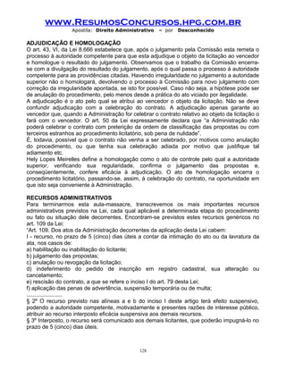 www.ResumosConcursos.hpg.com.br
Apostila: Direito Administrativo

– por

Desconhecido

ADJUDICAÇÃO E HOMOLOGAÇÃO
O art. 43, VI, da Lei 8.666 estabelece que, após o julgamento pela Comissão esta remeta o
processo à autoridade competente para que esta adjudique o objeto da licitação ao vencedor
e homologue o resultado do julgamento. Observamos que o trabalho da Comissão encerrase com a divulgação do resultado do julgamento, após o qual passa o processo à autoridade
competente para as providências citadas. Havendo irregularidade no julgamento a autoridade
superior não o homologará, devolvendo o processo à Comissão para novo julgamento com
correção da irregularidade apontada, se isto for possível. Caso não seja, a hipótese pode ser
de anulação do procedimento, pelo menos desde a prática do ato viciado por ilegalidade.
A adjudicação é o ato pelo qual se atribui ao vencedor o objeto da licitação. Não se deve
confundir adjudicação com a celebração do contrato. A adjudicação apenas garante ao
vencedor que, quando a Administração for celebrar o contrato relativo ao objeto da licitação o
fará com o vencedor. O art. 50 da Lei expressamente declara que “a Administração não
poderá celebrar o contrato com preterição da ordem de classificação das propostas ou com
terceiros estranhos ao procedimento licitatório, sob pena de nulidade”.
É, todavia, possível que o contrato não venha a ser celebrado, por motivos como anulação
do procedimento, ou que tenha sua celebração adiada por motivo que justifique tal
adiamento etc.
Hely Lopes Meirelles define a homologação como o ato de controle pelo qual a autoridade
superior, verificando sua regularidade, confirma o julgamento das propostas e,
conseqüentemente, confere eficácia à adjudicação. O ato de homologação encerra o
procedimento licitatório, passando-se, assim, à celebração do contrato, na oportunidade em
que isto seja conveniente à Administração.
RECURSOS ADMINISTRATIVOS
Para terminarmos esta aula-massacre, transcrevemos os mais importantes recursos
administrativos previstos na Lei, cada qual aplicável a determinada etapa do procedimento
ou fato ou situação dele decorrentes. Encontram-se previstos estes recursos genéricos no
art. 109 da Lei:
“Art. 109. Dos atos da Administração decorrentes da aplicação desta Lei cabem:
I - recurso, no prazo de 5 (cinco) dias úteis a contar da intimação do ato ou da lavratura da
ata, nos casos de:
a) habilitação ou inabilitação do licitante;
b) julgamento das propostas;
c) anulação ou revogação da licitação;
d) indeferimento do pedido de inscrição em registro cadastral, sua alteração ou
cancelamento;
e) rescisão do contrato, a que se refere o inciso I do art. 79 desta Lei;
f) aplicação das penas de advertência, suspensão temporária ou de multa;
.......................
§ 2º O recurso previsto nas alíneas a e b do inciso I deste artigo terá efeito suspensivo,
podendo a autoridade competente, motivadamente e presentes razões de interesse público,
atribuir ao recurso interposto eficácia suspensiva aos demais recursos.
§ 3º Interposto, o recurso será comunicado aos demais licitantes, que poderão impugná-lo no
prazo de 5 (cinco) dias úteis.

128

 