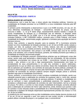 www.ResumosConcursos.hpg.com.br
Apostila: Direito Administrativo

– por

Desconhecido

AULA Nº 28:
LICITAÇÕES PÚBLICAS - PARTE IV
MODALIDADES DE LICITAÇÃO
Finalizaremos, com a aula de hoje, o árduo estudo das licitações públicas. Veremos as
modalidades de licitação previstas na Lei 8.666/93 e a nova modalidade instituída pela MP
2.026/2000.
O primeiro ponto interessante a observarmos é que a Lei 8.666 enumera, em seu art. 22,
cinco diferentes modalidades de licitação – concorrência, tomada de preços, convite,
concurso e leilão – e, no § 8º deste artigo, expressamente declara vedada a criação de
outras modalidades de licitação ou a combinação das ali referidas. A despeito desta
determinação, constante da Lei 8.666, que é a lei de normas gerais sobre licitações e
contratos públicos, a MP 2.026/2000 instituiu, somente para a União Federal, uma sexta
modalidade de licitação, denominada pregão, aplicável a contratos para aquisição de bens e
serviços comuns.
Temos, hoje, portanto, a seguinte situação: para os estados, DF e municípios somente
existem as cinco modalidades de licitação previstas no art. 22 da Lei 8.666, sendo vedada a
criação, por eles, de qualquer outra. Para a União, todavia, seis são as modalidades
existentes, uma vez que a medida provisória, tendo força de lei, derroga a Lei 8.666 no que
esta for com ela incompatível. Isso porque a Lei 8.666, embora seja uma lei de normas
gerais, é lei ordinária, com a mesma hierarquia, portanto, da medida provisória que instituiu a
modalidade de licitação denominada pregão.
As modalidades de licitação possuem características próprias que as distinguem umas das
outras, sendo cada qual apropriada a determinados tipo de contratação. As três primeiras
modalidades enumeradas nos incisos da Lei 8.666 – concorrência, tomada de preços e
convite – são, embora a Lei não o diga expressamente, hierarquizadas com base na
complexidade de seus procedimentos e no vulto dos contratos a serem celebrados,
especialmente no que se refere aos valores envolvidos. Estas três modalidades de licitação
são as aplicável, por excelência, aos contratos de execução de obras públicas, prestação de
serviços à Administração e compras de bens pela Administração. Veremos, também, que os
contratos de concessão de serviços públicos sempre exigem licitação prévia e somente
admitem seja esta na modalidade concorrência.
Temos, portanto, a concorrência como a mais complexa modalidade de licitação, sendo sua
utilização possível para a celebração de contratos de quaisquer valor e, como dito, sempre
exigida para os contratos de concessão de serviços públicos. É também a modalidade em
que se verificam a maior competitividade e publicidade possíveis. Em seguida, menos
complexa e utilizável para celebração de contratos de valor intermediário, tem-se a tomada
de preços. Por último, o convite é a mais simples modalidade de licitação, somente utilizável
para a celebração de contratos de menor valor (devemos, ainda, lembrar que quando o valo
do contrato é muito reduzido existe a possibilidade de a Administração dispensar a licitação,
constituindo a hipótese de licitação dispensável expressamente prevista nos incisos I e II do
art. 24 da Lei 8.666).
A existência de uma hierarquia entre as três modalidades acima citadas decorre da letra do §
4º do art. 23 da Lei, segundo o qual “nos casos em que couber convite, a Administração
poderá utilizar a tomada de preços e, em qualquer caso, a concorrência”.
129

 