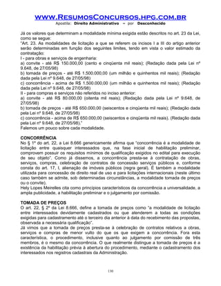 www.ResumosConcursos.hpg.com.br
Apostila: Direito Administrativo

– por

Desconhecido

Já os valores que determinam a modalidade mínima exigida estão descritos no art. 23 da Lei,
como se segue:
“Art. 23. As modalidades de licitação a que se referem os incisos I a III do artigo anterior
serão determinadas em função dos seguintes limites, tendo em vista o valor estimado da
contratação:
I - para obras e serviços de engenharia:
a) convite - até R$ 150.000,00 (cento e cinqüenta mil reais); (Redação dada pela Lei nº
9.648, de 27/05/98)
b) tomada de preços - até R$ 1.500.000,00 (um milhão e quinhentos mil reais); (Redação
dada pela Lei nº 9.648, de 27/05/98)
c) concorrência - acima de R$ 1.500.000,00 (um milhão e quinhentos mil reais); (Redação
dada pela Lei nº 9.648, de 27/05/98)
II - para compras e serviços não referidos no inciso anterior:
a) convite - até R$ 80.000,00 (oitenta mil reais); (Redação dada pela Lei nº 9.648, de
27/05/98)
b) tomada de preços - até R$ 650.000,00 (seiscentos e cinqüenta mil reais); (Redação dada
pela Lei nº 9.648, de 27/05/98)
c) concorrência - acima de R$ 650.000,00 (seiscentos e cinqüenta mil reais). (Redação dada
pela Lei nº 9.648, de 27/05/98).”
Falemos um pouco sobre cada modalidade.
CONCORRÊNCIA
No § 1º do art. 22, a Lei 8.666 genericamente afirma que “concorrência é a modalidade de
licitação entre quaisquer interessados que, na fase inicial de habilitação preliminar,
comprovem possuir os requisitos mínimos de qualificação exigidos no edital para execução
de seu objeto”. Como já dissemos, a concorrência presta-se à contratação de obras,
serviços, compras, celebração de contratos de concessão serviços públicos e, conforme
consta do art. 17, I, alienação de imóveis públicos (regra geral). É também a modalidade
utilizada para concessão de direito real de uso e para licitações internacionais (neste último
caso também se admite, sob determinadas circunstâncias, a modalidade tomada de preços
ou o convite).
Hely Lopes Meirelles cita como princípios característicos da concorrência a universalidade, a
ampla publicidade, a habilitação preliminar e o julgamento por comissão.
TOMADA DE PREÇOS
O art. 22, § 2º da Lei 8.666, define a tomada de preços como “a modalidade de licitação
entre interessados devidamente cadastrados ou que atenderem a todas as condições
exigidas para cadastramento até o terceiro dia anterior à data do recebimento das propostas,
observada a necessária qualificação”.
Já vimos que a tomada de preços presta-se à celebração de contratos relativos a obras,
serviços e compras de menor vulto do que os que exigem a concorrência. Fora esta
característica, o procedimento, inclusive quanto ao julgamento por comissão de três
membros, é o mesmo da concorrência. O que realmente distingue a tomada de preços é a
existência da habilitação prévia à abertura do procedimento, mediante o cadastramento dos
interessados nos registros cadastrais da Administração.

130

 