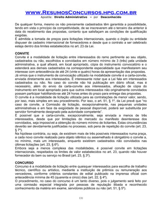 www.ResumosConcursos.hpg.com.br
Apostila: Direito Administrativo

– por

Desconhecido

De qualquer forma, mesmo os não previamente cadastrados têm garantida a possibilidade,
tendo em vista o princípio da competitividade, de se inscreverem até o terceiro dia anterior à
data do recebimento das propostas, contanto que satisfaçam as condições de qualificação
exigidas.
É admitida a tomada de preços para licitações internacionais, quando o órgão ou entidade
dispuser de cadastro internacional de fornecedores e desde que o contrato a ser celebrado
esteja dentro dos limites estabelecidos no art. 23 da Lei.
CONVITE
Convite é a modalidade de licitação entre interessados do ramo pertinente ao seu objeto,
cadastrados ou não, escolhidos e convidados em número mínimo de 3 (três) pela unidade
administrativa, a qual afixará, em local apropriado, cópia do instrumento convocatório e o
estenderá aos demais cadastrados na correspondente especialidade que manifestarem seu
interesse com antecedência de até 24 (vinte e quatro) horas da apresentação das propostas.
Já vimos que o instrumento de convocação utilizado na modalidade convite é a carta-convite,
enviada diretamente aos interessados. É interessante notar que a Lei fala em interessados
cadastrados ou não. No caso do convite não há publicação em diário oficial, mas é
necessário, além do envio da carta-convite aos interessados, afixação de cópia do
instrumento em local apropriado para que outros interessados não originalmente convidados
possam participar habilitando-se até 24 horas antes do prazo para entrega das propostas.
O convite é a modalidade de licitação utilizada para as contratações de menor valor, sendo,
por isso, mais simples em seu procedimento. Por isso, o art. 51, § 1º, da Lei prevê que “no
caso de convite, a Comissão de licitação, excepcionalmente, nas pequenas unidades
administrativas e em face da exigüidade de pessoal disponível, poderá ser substituída por
servidor formalmente designado pela autoridade competente”.
É possível que a carta-convite, excepcionalmente, seja enviada a menos de três
interessados, desde que por limitações do mercado ou manifesto desinteresse dos
convidados, seja impossível a obtenção do número mínimo de licitantes. Estas circunstâncias
deverão ser devidamente justificadas no processo, sob pena de repetição do convite (art. 23,
§ 7º).
Na hipótese contrária, ou seja, de existirem mais de três possíveis interessados numa praça,
a cada novo convite realizado para objeto idêntico ou assemelhado é obrigatório o convite a,
no mínimo, mais um interessado, enquanto existirem cadastrados não convidados nas
últimas licitações (art. 23, § 6º).
Embora seja a menos complexa das modalidades, é possível convite em licitações
internacionais, respeitados os limites de valor estabelecidos no art. 23, quando não houver
fornecedor do bem ou serviço no Brasil (art. 23, § 3º).
CONCURSO
Concurso é a modalidade de licitação entre quaisquer interessados para escolha de trabalho
técnico, científico ou artístico, mediante a instituição de prêmios ou remuneração aos
vencedores, conforme critérios constantes de edital publicado na imprensa oficial com
antecedência mínima de 45 (quarenta e cinco) dias (art. 22, § 4º).
O procedimento, no caso do concurso é um tanto diverso, pois o julgamento será feito por
uma comissão especial integrada por pessoas de reputação ilibada e reconhecido
conhecimento da matéria em exame, servidores públicos ou não (art. 51, § 5º).
131

 
