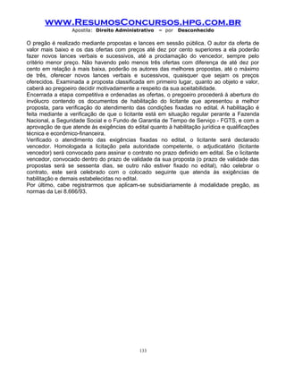 www.ResumosConcursos.hpg.com.br
Apostila: Direito Administrativo

– por

Desconhecido

O pregão é realizado mediante propostas e lances em sessão pública. O autor da oferta de
valor mais baixo e os das ofertas com preços até dez por cento superiores a ela poderão
fazer novos lances verbais e sucessivos, até a proclamação do vencedor, sempre pelo
critério menor preço. Não havendo pelo menos três ofertas com diferença de até dez por
cento em relação à mais baixa, poderão os autores das melhores propostas, até o máximo
de três, oferecer novos lances verbais e sucessivos, quaisquer que sejam os preços
oferecidos. Examinada a proposta classificada em primeiro lugar, quanto ao objeto e valor,
caberá ao pregoeiro decidir motivadamente a respeito da sua aceitabilidade.
Encerrada a etapa competitiva e ordenadas as ofertas, o pregoeiro procederá à abertura do
invólucro contendo os documentos de habilitação do licitante que apresentou a melhor
proposta, para verificação do atendimento das condições fixadas no edital. A habilitação é
feita mediante a verificação de que o licitante está em situação regular perante a Fazenda
Nacional, a Seguridade Social e o Fundo de Garantia de Tempo de Serviço - FGTS, e com a
aprovação de que atende às exigências do edital quanto à habilitação jurídica e qualificações
técnica e econômico-financeira.
Verificado o atendimento das exigências fixadas no edital, o licitante será declarado
vencedor. Homologada a licitação pela autoridade competente, o adjudicatário (licitante
vencedor) será convocado para assinar o contrato no prazo definido em edital. Se o licitante
vencedor, convocado dentro do prazo de validade da sua proposta (o prazo de validade das
propostas será se sessenta dias, se outro não estiver fixado no edital), não celebrar o
contrato, este será celebrado com o colocado seguinte que atenda às exigências de
habilitação e demais estabelecidas no edital.
Por último, cabe registrarmos que aplicam-se subsidiariamente à modalidade pregão, as
normas da Lei 8.666/93.

133

 