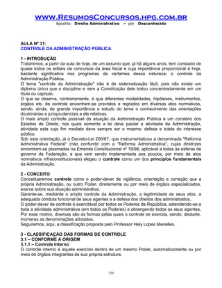 www.ResumosConcursos.hpg.com.br
Apostila: Direito Administrativo

– por

Desconhecido

AULA Nº 31:
CONTROLE DA ADMINISTRAÇÃO PÚBLICA
1 - INTRODUÇÃO
Trataremos, a partir da aula de hoje, de um assunto que, já há alguns anos, tem constado de
quase todos os editais de concursos da área fiscal e cuja importância proporcional é hoje,
bastante significativa nos programas de certames dessa natureza: o controle da
Administração Pública.
O tema "controle da Administração" não é de sistematização fácil, pois não existe um
diploma único que o discipline e nem a Constituição dele tratou concentradamente em um
título ou capítulo.
O que se observa, contrariamente, é que diferentes modalidades, hipóteses, instrumentos,
órgãos etc. de controle encontram-se previstos e regrados em diversos atos normativos,
sendo, ainda, de grande importância o estudo do tema o conhecimento das orientações
doutrinárias e jurisprudenciais a ele relativas.
O mais amplo controle possível da atuação da Administração Pública é um corolário dos
Estados de Direito, nos quais somente a lei deve pautar a atividade da Administração,
atividade esta cujo fim mediato deve sempre ser o mesmo: defesa e tutela do interesse
público.
Sob esta orientação, já o Decreto-Lei 200/67, que instrumentalizou a denominada "Reforma
Administrativa Federal" (não confundir com a "Reforma Administrativa", cujas diretrizes
encontram-se plasmadas na Emenda Constitucional nº 19/98, aplicável a todas as esferas de
governo da Federação, e que vem sendo implementada aos poucos, por meio de atos
normativos infraconstitucionais) elegeu o controle como um dos princípios fundamentais
da Administração.
2 - CONCEITO
Conceituaremos controle como o poder-dever de vigilância, orientação e correção que a
própria Administração, ou outro Poder, diretamente ou por meio de órgãos especializados,
exerce sobre sua atuação administrativa.
Garante-se, mediante o amplo controle da Administração, a legitimidade de seus atos, a
adequada conduta funcional de seus agentes e a defesa dos direitos dos administrados.
O poder-dever de controle é exercitável por todos os Poderes da República, estendendo-se a
toda a atividade administrativa (em todos os Poderes) e abrangendo todos os seus agentes.
Por esse motivo, diversas são as formas pelas quais o controle se exercita, sendo, destarte,
inúmeras as denominações adotadas.
Seguiremos, aqui, a classificação proposta pelo Professor Hely Lopes Meirelles.
3 - CLASSIFICAÇÃO DAS FORMAS DE CONTROLE
3.1 – CONFORME A ORIGEM
3.1.1 – Controle Interno
O controle interno é aquele exercido dentro de um mesmo Poder, automaticamente ou por
meio de órgãos integrantes de sua própria estrutura.

134

 