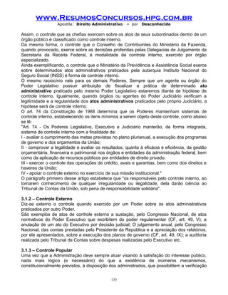 www.ResumosConcursos.hpg.com.br
Apostila: Direito Administrativo

– por

Desconhecido

Assim, o controle que as chefias exercem sobre os atos de seus subordinados dentro de um
órgão público é classificado como controle interno.
Da mesma forma, o controle que o Conselho de Contribuintes do Ministério da Fazenda,
quando provocado, exerce sobre as decisões proferidas pelas Delegacias de Julgamento da
Secretaria da Receita Federal, é modalidade de controle interno, exercido por órgão
especializado.
Ainda exemplificando, o controle que o Ministério da Previdência e Assistência Social exerce
sobre determinados atos administrativos praticados pela autarquia Instituto Nacional do
Seguro Social (INSS) é forma de controle interno.
O mesmo raciocínio vale para os demais Poderes. Sempre que um agente ou órgão do
Poder Legislativo possuir atribuição de fiscalizar a prática de determinado ato
administrativo praticado pelo mesmo Poder Legislativo estaremos diante de hipótese de
controle interno. Igualmente, quando órgãos ou agentes do Poder Judiciário verificam a
legitimidade e a regularidade dos atos administrativos praticados pelo próprio Judiciário, a
hipótese será de controle interno.
O art. 74 da Constituição de 1988 determina que os Poderes mantenham sistemas de
controle interno, estabelecendo os itens mínimos a serem objeto deste controle, como abaixo
se lê:
"Art. 74 - Os Poderes Legislativo, Executivo e Judiciário manterão, de forma integrada,
sistema de controle interno com a finalidade de:
I - avaliar o cumprimento das metas previstas no plano plurianual, a execução dos programas
de governo e dos orçamentos da União;
II - comprovar a legalidade e avaliar os resultados, quanto à eficácia e eficiência, da gestão
orçamentária, financeira e patrimonial nos órgãos e entidades da administração federal, bem
como da aplicação de recursos públicos por entidades de direito privado;
III - exercer o controle das operações de crédito, avais e garantias, bem como dos direitos e
haveres da União;
IV - apoiar o controle externo no exercício de sua missão institucional."
O parágrafo primeiro desse artigo estabelece que "os responsáveis pelo controle interno, ao
tomarem conhecimento de qualquer irregularidade ou ilegalidade, dela darão ciência ao
Tribunal de Contas da União, sob pena de responsabilidade solidária".
3.1.2 – Controle Externo
Diz-se externo o controle quando exercido por um Poder sobre os atos administrativos
praticados por outro Poder.
São exemplos de atos de controle externo a sustação, pelo Congresso Nacional, de atos
normativos do Poder Executivo que exorbitem do poder regulamentar (CF, art. 49, V); a
anulação de um ato do Executivo por decisão judicial; O julgamento anual, pelo Congresso
Nacional, das contas prestadas pelo Presidente da República e a apreciação dos relatórios,
por ele apresentados, sobre a execução dos planos de governo (CF, art. 49, IX); a auditoria
realizada pelo Tribunal de Contas sobre despesas realizadas pelo Executivo etc.
3.1.3 – Controle Popular
Uma vez que a Administração deve sempre atuar visando à satisfação do interesse público,
nada mais lógico (e necessário) do que a existência de inúmeros mecanismos,
constitucionalmente previstos, à disposição dos administrados, que possibilitem a verificação
135

 