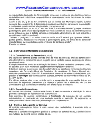 www.ResumosConcursos.hpg.com.br
Apostila: Direito Administrativo

– por

Desconhecido

da regularidade da atuação da Administração e impeçam a prática de atos ilegítimos, lesivos
ao indivíduo ou à coletividade, ou possibilitem a reparação dos danos decorrentes da prática
destes atos.
Assim, o art. 31, § 3º, da CF, determina que as contas dos Municípios fiquem, durante
sessenta dias, anualmente, à disposição de qualquer contribuinte, para exame e apreciação,
o qual poderá questionar-lhes a legitimidade, nos termos da lei.
Ainda exemplificando, no art. 5º, LXXIII, da CF/88, fica estabelecido que "qualquer cidadão é
parte legítima para propor ação popular que vise a anular ato lesivo ao patrimônio público
ou de entidade de que o Estado participe, à moralidade administrativa, ao meio ambiente e
ao patrimônio histórico e cultural".
Também o parágrafo 2º do acima transcrito art.74 da CF estatui que "qualquer cidadão,
partido político, associação ou sindicato é parte legítima para, na forma da lei, denunciar
irregularidades ou ilegalidades perante o Tribunal de Contas da União".
E assim por diante.
3.2 – CONFORME O MOMENTO DE EXERCÍCIO
3.2.1 – Controle Prévio ou Preventivo (a priori)
Diz-se prévio o controle quando exercido antes do início da prática ou antes da conclusão do
ato administrativo, constituindo-se em requisito para a validade ou para a produção de efeitos
do ato controlado.
Exemplo de controle prévio é a autorização do Senado Federal necessária para que a União,
os estados, o DF ou os municípios possam contrair empréstimos externos.
É também exemplo a aprovação, pelo Senado Federal, da escolha de ministros dos tribunais
superiores, do Procurador-Geral da República, do presidente do Banco Central etc.,
conforme previsto no art. 52 da CF. A aprovação ali referida é um ato de controle prévio, pois
precede a nomeação dos citados agentes públicos, conforme se depreende da leitura do art.
84, XIV, da CF.
Por último, pode-se citar como controle prévio a concessão de uma medida liminar em
mandado de segurança preventivo que impeça a prática ou a conclusão de um ato
administrativo que o administrado entenda ferir direito líquido e certo seu.
3.2.2 – Controle Concomitante
O controle concomitante, como o nome indica, é exercido durante a realização do ato e
permite a verificação da regularidade de sua formação.
São exemplos de controle concomitante a fiscalização da execução de um contrato
administrativo, a realização de uma auditoria durante a execução do orçamento, o
acompanhamento de um concurso pela corregedoria competente etc.
2.3 – Controle Subseqüente ou Corretivo
O controle subseqüente, talvez a mais comum das modalidades, é exercido após a
conclusão do ato.
Mediante o controle subseqüente é possível a correção de defeitos do ato, a declaração de
sua nulidade ou mesmo conferir eficácia ao ato.

136

 