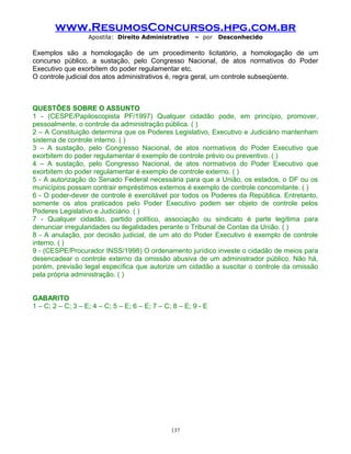 www.ResumosConcursos.hpg.com.br
Apostila: Direito Administrativo

– por

Desconhecido

Exemplos são a homologação de um procedimento licitatório, a homologação de um
concurso público, a sustação, pelo Congresso Nacional, de atos normativos do Poder
Executivo que exorbitem do poder regulamentar etc.
O controle judicial dos atos administrativos é, regra geral, um controle subseqüente.

QUESTÕES SOBRE O ASSUNTO
1 - (CESPE/Papiloscopista PF/1997) Qualquer cidadão pode, em princípio, promover,
pessoalmente, o controle da administração pública. ( )
2 – A Constituição determina que os Poderes Legislativo, Executivo e Judiciário mantenham
sistema de controle interno. ( )
3 – A sustação, pelo Congresso Nacional, de atos normativos do Poder Executivo que
exorbitem do poder regulamentar é exemplo de controle prévio ou preventivo. ( )
4 – A sustação, pelo Congresso Nacional, de atos normativos do Poder Executivo que
exorbitem do poder regulamentar é exemplo de controle externo. ( )
5 - A autorização do Senado Federal necessária para que a União, os estados, o DF ou os
municípios possam contrair empréstimos externos é exemplo de controle concomitante. ( )
6 - O poder-dever de controle é exercitável por todos os Poderes da República. Entretanto,
somente os atos praticados pelo Poder Executivo podem ser objeto de controle pelos
Poderes Legislativo e Judiciário. ( )
7 - Qualquer cidadão, partido político, associação ou sindicato é parte legítima para
denunciar irregularidades ou ilegalidades perante o Tribunal de Contas da União. ( )
8 - A anulação, por decisão judicial, de um ato do Poder Executivo é exemplo de controle
interno. ( )
9 - (CESPE/Procurador INSS/1998) O ordenamento jurídico investe o cidadão de meios para
desencadear o controle externo da omissão abusiva de um administrador público. Não há,
porém, previsão legal específica que autorize um cidadão a suscitar o controle da omissão
pela própria administração. ( )
GABARITO
1 – C; 2 – C; 3 – E; 4 – C; 5 – E; 6 – E; 7 – C; 8 – E; 9 - E

137

 