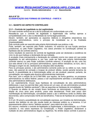www.ResumosConcursos.hpg.com.br
Apostila: Direito Administrativo

– por

Desconhecido

AULA Nº 32:
CLASSIFICAÇÃO DAS FORMAS DE CONTROLE – PARTE II
3.3 – QUANTO AO ASPECTO CONTROLADO
3.3.1 – Controle de Legalidade ou de Legitimidade
Por este controle verifica-se se o ato foi praticado em conformidade com a lei.
Ressalte-se que o controle de legalidade e legitimidade não verifica apenas a
compatibilidade entre o ato e a literalidade da norma legal positivada.
Devem, também, ser apreciados os aspectos relativos à obrigatória observância dos
princípios administrativos, como o princípio da moralidade ou o da finalidade
(impessoalidade).
Este controle pode ser exercido pela própria Administração que praticou o ato.
Pode, também, ser exercido pelo Poder Judiciário, no exercício de sua função precípua
jurisdicional, ou pelo Poder Legislativo, nos casos previstos na Constituição (ambas as
hipóteses são de controle externo).
Como resultado do exercício do controle de legalidade pode ser declarada a existência de
vício no ato que implique a declaração de sua nulidade.
A anulação (mais precisamente a declaração de nulidade) ocorre nos casos em que existe
ilegalidade no ato administrativo e, por isso, pode ser feita pela própria Administração
(controle interno) ou pelo Poder Judiciário (controle externo). A anulação do ato, uma vez
que este ofende a lei ou princípios administrativos, opera efeitos retroativos, ex tunc, isto é,
retroage à origem do ato, desfazendo as relações dele resultantes.
Para os principais autores, o ato administrativo somente podia ser ou válido ou nulo, neste
caso, não passível de correção e incapaz de produzir efeitos, exceto perante terceiros de
boa-fé. A possibilidade de a Administração editar um ato anulável, passível, portanto, de
convalidação, era negada pela doutrina administrativista tradicional.
Pois bem, com a edição da Lei 9.784/1999, que regulou, de forma genérica, os processos
administrativos na esfera federal, passou a ser expressamente admitida a convalidação de
atos administrativos defeituosos.
A Lei, explicitamente, trouxe duas hipóteses de convalidação de atos administrativos
defeituosos, o que nos permite falar, pelo menos em um caso, em ato administrativo anulável
(aquele eivado de "defeitos sanáveis"). São as seguintes as hipóteses de convalidação:
1) Quando os efeitos do ato viciado forem favoráveis ao administrado, a Administração
dispõe de cinco anos para anulá-lo, prazo este decadencial. Findo este prazo sem
manifestação da Administração, convalidado estará o ato e definitivos serão os efeitos dele
decorrentes, salvo comprovada má-fé (do beneficiário). Trata-se de hipótese de convalidação
tácita.
2) O art. 55 prevê a possibilidade de convalidação expressa, por iniciativa da Administração,
quando dos defeitos do ato não resulte lesão ao interesse público ou a terceiros. A Lei
expressamente utiliza o termo "defeitos sanáveis", para referir-se a tais vícios.
Em resumo, mediante o controle de legalidade ou legitimidade, a Administração, ou o Poder
Judiciário e, nos casos expressos na Constituição, o Poder Legislativo, declararam a
nulidade de atos administrativos ilegais ou ilegítimos. No âmbito desse controle é possível,
138

 