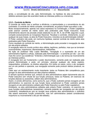 www.ResumosConcursos.hpg.com.br
Apostila: Direito Administrativo

– por

Desconhecido

ainda, a convalidação do ato, pela Administração, na hipótese de atos praticados com
defeitos sanáveis (que não acarretem lesão ao interesse público ou a terceiros).
3.3.2 – Controle de Mérito
O controle de mérito visa a verificar a eficiência, a oportunidade e a conveniência do ato
controlado. O controle de mérito compete, normalmente, ao próprio Poder que editou o ato.
Muito excepcionalmente, apenas nos casos expressos na Constituição, o Poder Legislativo
pode exercer controle de mérito sobre atos praticados pelo Poder Executivo. Esse
entendimento decorre da previsão ampla estatuída no art. 49, X, da CF/88, segundo o qual,
compete exclusivamente ao Congresso Nacional, "fiscalizar e controlar, diretamente, ou por
qualquer de suas Casas, os atos do Poder Executivo, incluídos os da administração indireta".
O Poder Judiciário não pode, em nenhuma hipótese, exercer controle de mérito sobre atos
praticados pelo Poder Executivo.
Como resultado do controle de mérito, a Administração pode proceder à revogação de atos
por ela própria editados.
A revogação retira do mundo jurídico atos válidos, legítimos, perfeitos, mas que se tornaram
inconvenientes, inoportunos, desnecessários, ineficientes.
Na lição do professor Hely Lopes Meirelles, "revogação é a supressão de um ato
administrativo legítimo e eficaz, realizada pela Administração – e somente por ela – por não
mais lhe convir sua existência." Entende a Administração que o ato tornou-se inconveniente
ao interesse público.
A revogação tem por fundamento o poder discricionário, somente pode ser realizada pela
própria Administração e pode, em princípio, alcançar qualquer ato desta espécie,
resguardados, entretanto, os direitos adquiridos. Em todos os casos, como o ato revogado
era um ato perfeito e operante, sua revogação somente pode produzir efeitos proativos, ex
nunc.
Cabe aqui um esclarecimento muito importante: todos os Poderes têm competência para
revogar os atos administrativos por eles próprios editados.
É sempre oportuno lembrar que, embora os atos administrativos sejam tipicamente atos do
Poder executivo (em virtude de sua função precípua), todos os Poderes, em exercício de
funções atípicas ou acessórias, editam atos administrativos.
Assim, é correto afirmarmos, como acima fiz, que o Poder Judiciário jamais revogará um ato
administrativo no exercício de sua função típica jurisdicional (o Poder Judiciário jamais
revogará um ato administrativo editado pelo Poder Executivo ou pelo Poder Legislativo).
Entretanto, os atos administrativos editados pelo próprio Poder Judiciário, no exercício de
suas funções administrativas (acessórias), somente poderão ser revogados por ele próprio
(Judiciário), ressaltando-se que ao revogar seus próprios atos administrativos o Judiciário
não estará exercendo função jurisdicional, mas sim administrativa (estará considerando
inoportuno ou inconveniente o ato por ele editado).

139

 