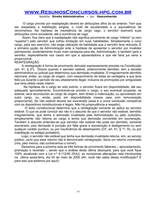 www.ResumosConcursos.hpg.com.br
Apostila: Direito Administrativo

– por

Desconhecido

O cargo provido por readaptação deverá ter atribuições afins às do anterior. Tem que
ser respeitada a habilitação exigida, o nível de escolaridade e a equivalência de
vencimentos. Na hipótese de inexistência de cargo vago, o servidor exercerá suas
atribuições como excedente, até a ocorrência de vaga.
Assim, fica claro que a readaptação não significa provimento de cargo “inferior” (e nem
“superior”) pelo servidor que sofreu limitação em suas habilidades. Simplesmente o novo
cargo, para seu exercício, não exige utilização da habilidade que o servidor teve reduzida. É
a primeira opção da Administração ante a hipótese de aposentar o servidor por invalidez
permanente, evidentemente muito mais vantajosa para ela, Administração, e também para o
servidor, especialmente nos casos em que a aposentadoria a que ele faria jus seria a
proporcional.
REINTEGRAÇÃO
A reintegração é forma de provimento derivado expressamente prevista na Constituição
(art. 41, § 2º). Ocorre quando o servidor estável, anteriormente demitido, tem a decisão
administrativa ou judicial que determinou sua demissão invalidada. O irregularmente demitido
retornará, então, ao cargo de origem, com ressarcimento de todas as vantagens a que teria
feito jus durante o período de seu afastamento ilegal, inclusive às promoções por antigüidade
que teria obtido neste ínterim.
Na hipótese de o cargo ter sido extinto, o servidor ficará em disponibilidade, até seu
adequado aproveitamento. Encontrando-se provido o cargo, o seu eventual ocupante, se
estável, será reconduzido ao cargo de origem, sem direito a indenização, ou aproveitado em
outro cargo, ou, ainda, posto em disponibilidade (nesse caso com remuneração
proporcional). Se não estável deverá ser exonerado (essa é a única conclusão compatível
com os dispositivos constitucionais e legais. Não há jurisprudência a respeito).
O texto constitucional determina que a reintegração somente se aplica ao servidor
estável. O que se pode concluir daí não é o absurdo de que o servidor não estável, demitido
irregularmente, que tenha a demissão invalidada pela Administração ou pelo Judiciário,
simplesmente não retorne ao cargo e tenha sua demissão convertida em exoneração.
Também é absurdo entender-se que servidor não estável não pode ser demitido, somente
exonerado, pois demissão é punição por falta grave e exoneração é desligamento ou sem
qualquer caráter punitivo, ou por insuficiência de desempenho (CF, art. 41, § 1º, III), ou por
inabilitação no estágio probatório.
Logo, o servidor não estável que tenha sua demissão invalidada retorna, sim, ao serviço
público, certo que esse retorno não é denominado reintegração. Seria um retorno inominado
(nós, pelo menos, não conhecemos o nome!).
Deixamos para a próxima aula as três formas de provimento faltantes – aproveitamento,
promoção e reversão -, sendo que a análise desta última alcançará, para que você fique
100% atualizado com a Lei n.º 8.112/90 (RJU), as novíssimas alterações nela introduzidas
na última sexta-feira, dia 05 de maio de 2000 (Ah, você não sabia dessa modificação? É
para isso que estamos por aqui!).

14

 