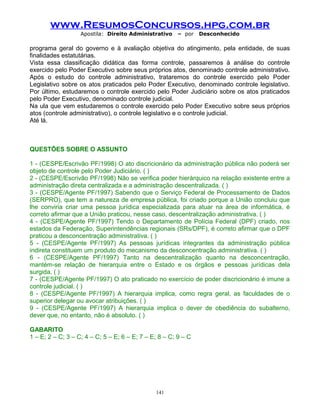 www.ResumosConcursos.hpg.com.br
Apostila: Direito Administrativo

– por

Desconhecido

programa geral do governo e à avaliação objetiva do atingimento, pela entidade, de suas
finalidades estatutárias.
Vista essa classificação didática das forma controle, passaremos à análise do controle
exercido pelo Poder Executivo sobre seus próprios atos, denominado controle administrativo.
Após o estudo do controle administrativo, trataremos do controle exercido pelo Poder
Legislativo sobre os atos praticados pelo Poder Executivo, denominado controle legislativo.
Por último, estudaremos o controle exercido pelo Poder Judiciário sobre os atos praticados
pelo Poder Executivo, denominado controle judicial.
Na ula que vem estudaremos o controle exercido pelo Poder Executivo sobre seus próprios
atos (controle administrativo), o controle legislativo e o controle judicial.
Até lá.

QUESTÕES SOBRE O ASSUNTO
1 - (CESPE/Escrivão PF/1998) O ato discricionário da administração pública não poderá ser
objeto de controle pelo Poder Judiciário. ( )
2 - (CESPE/Escrivão PF/1998) Não se verifica poder hierárquico na relação existente entre a
administração direta centralizada e a administração descentralizada. ( )
3 - (CESPE/Agente PF/1997) Sabendo que o Serviço Federal de Processamento de Dados
(SERPRO), que tem a natureza de empresa pública, foi criado porque a União concluiu que
lhe conviria criar uma pessoa jurídica especializada para atuar na área de informática, é
correto afirmar que a União praticou, nesse caso, descentralização administrativa. ( )
4 - (CESPE/Agente PF/1997) Tendo o Departamento de Polícia Federal (DPF) criado, nos
estados da Federação, Superintendências regionais (SRs/DPF), é correto afirmar que o DPF
praticou a desconcentração administrativa. ( )
5 - (CESPE/Agente PF/1997) As pessoas jurídicas integrantes da administração pública
indireta constituem um produto do mecanismo da desconcentração administrativa. ( )
6 - (CESPE/Agente PF/1997) Tanto na descentralização quanto na desconcentração,
mantém-se relação de hierarquia entre o Estado e os órgãos e pessoas jurídicas dela
surgida. ( )
7 - (CESPE/Agente PF/1997) O ato praticado no exercício de poder discricionário é imune a
controle judicial. ( )
8 - (CESPE/Agente PF/1997) A hierarquia implica, como regra geral, as faculdades de o
superior delegar ou avocar atribuições. ( )
9 - (CESPE/Agente PF/1997) A hierarquia implica o dever de obediência do subalterno,
dever que, no entanto, não é absoluto. ( )
GABARITO
1 – E; 2 – C; 3 – C; 4 – C; 5 – E; 6 – E; 7 – E; 8 – C; 9 – C

141

 