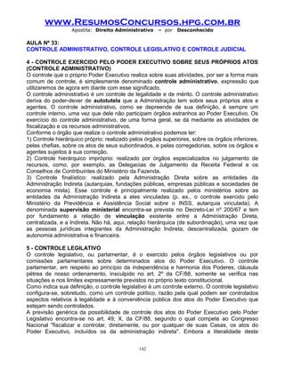 www.ResumosConcursos.hpg.com.br
Apostila: Direito Administrativo

– por

Desconhecido

AULA Nº 33:
CONTROLE ADMINISTRATIVO, CONTROLE LEGISLATIVO E CONTROLE JUDICIAL
4 - CONTROLE EXERCIDO PELO PODER EXECUTIVO SOBRE SEUS PRÓPRIOS ATOS
(CONTROLE ADMINISTRATIVO)
O controle que o próprio Poder Executivo realiza sobre suas atividades, por ser a forma mais
comum de controle, é simplesmente denominado controle administrativo, expressão que
utilizaremos de agora em diante com esse significado.
O controle administrativo é um controle de legalidade e de mérito. O controle administrativo
deriva do poder-dever de autotutela que a Administração tem sobre seus próprios atos e
agentes. O controle administrativo, como se depreende de sua definição, é sempre um
controle interno, uma vez que dele não participam órgãos estranhos ao Poder Executivo. Os
exercício do controle administrativo, de uma forma geral, se dá mediante as atividades de
fiscalização e os recursos administrativos.
Conforme o órgão que realize o controle administrativo podemos ter:
1) Controle hierárquico próprio: realizado pelos órgãos superiores, sobre os órgãos inferiores,
pelas chefias, sobre os atos de seus subordinados, e pelas corregedorias, sobre os órgãos e
agentes sujeitos à sua correição.
2) Controle hierárquico impróprio: realizado por órgãos especializados no julgamento de
recursos, como, por exemplo, as Delegacias de Julgamento da Receita Federal e os
Conselhos de Contribuintes do Ministério da Fazenda.
3) Controle finalístico: realizado pela Administração Direta sobre as entidades da
Administração Indireta (autarquias, fundações públicas, empresas públicas e sociedades de
economia mista). Esse controle é principalmente realizado pelos ministérios sobre as
entidades da Administração Indireta a eles vinculadas (p. ex., o controle exercido pelo
Ministério da Previdência e Assistência Social sobre o INSS, autarquia vinculada). A
denominada supervisão ministerial encontra-se prevista no Decreto-Lei nº 200/67 e tem
por fundamento a relação de vinculação existente entre a Administração Direta,
centralizada, e a Indireta. Não há, aqui, relação hierárquica (de subordinação), uma vez que
as pessoas jurídicas integrantes da Administração Indireta, descentralizada, gozam de
autonomia administrativa e financeira.
5 - CONTROLE LEGILATIVO
O controle legislativo, ou parlamentar, é o exercido pelos órgãos legislativos ou por
comissões parlamentares sobre determinados atos do Poder Executivo. O controle
parlamentar, em respeito ao princípio da independência e harmonia dos Poderes, cláusula
pétrea de nosso ordenamento, insculpido no art. 2º da CF/88, somente se verifica nas
situações e nos limites expressamente previstos no próprio texto constitucional.
Como indica sua definição, o controle legislativo é um controle externo. O controle legislativo
configura-se, sobretudo, como um controle político, razão pela qual podem ser controlados
aspectos relativos à legalidade e à conveniência pública dos atos do Poder Executivo que
estejam sendo controlados.
A previsão genérica da possibilidade de controle dos atos do Poder Executivo pelo Poder
Legislativo encontra-se no art. 49, X, da CF/88, segundo o qual compete ao Congresso
Nacional "fiscalizar e controlar, diretamente, ou por qualquer de suas Casas, os atos do
Poder Executivo, incluídos os da administração indireta". Embora a literalidade deste
142

 