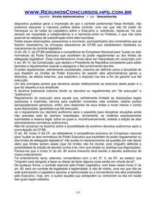 www.ResumosConcursos.hpg.com.br
Apostila: Direito Administrativo

– por

Desconhecido

dispositivo pudesse gerar a impressão de que o controle parlamentar fosse ilimitado, não
podemos esquecer a natureza política desse controle, uma vez que não há poder de
hierarquia ou de tutela do Legislativo sobre o Executivo e, sobretudo, repise-se, há que
sempre ser respeitada a independência e a harmonia entre os Poderes, o que não seria
possível se relações de subordinação entre eles houvesse.
Feitas essas observações, passaremos a enumerar, acompanhados dos comentários que se
fizerem necessários, os principais dispositivos da CF/88 que estabelecem hipóteses ou
mecanismos de controle legislativo.
O art. 49, V, da CF/88 estabelece a competência do Congresso Nacional para "sustar os atos
normativos do Poder Executivo que exorbitem do poder regulamentar ou dos limites de
delegação legislativa". Esse importantíssimo inciso deve ser interpretado em conjunção com
o art. 84, IV, da Constituição, que declara o Presidente da República competente para editar
decretos e regulamentos visando a assegurar o fiel cumprimento das leis.
O poder regulamentar, estritamente considerado, costuma ser definido como a faculdade de
que dispõem os Chefes de Poder Executivo de expedir atos administrativos gerais e
abstratos, de efeitos externos, que explicitem o disposto nas leis a fim de garantir sua fiel
execução.
Um dos principais pontos que devemos anotar relativamente ao exercício deste poder é o
que diz respeito à sua amplitude.
A doutrina tradicional costuma dividir os decretos ou regulamentos em "de execução" e
"autônomos".
Regulamento de execução seria aquele que, estritamente limitado às disposições legais
expressas e implícitas, serviria para explicitar comandos nela contidos, aclarar pontos
demasiadamente genéricos, enfim, sem desbordar de seus lindes e muito menos ir contra
suas disposições, garantisse sua fiel execução.
Já o regulamento (ou decreto) autônomo seria o expedido para disciplinar situações ainda
não previstas pela lei (sempre respeitadas, obviamente, as matérias expressamente
submetidas a reserva legal, sobre as quais é, incontroversamente, vedada a edição de atos
administrativos normativos autônomos).
Não há consenso na doutrina sobre a possibilidade de existirem decretos autônomos após a
promulgação da CF/88.
O art. 49, inciso V da CF, ao estabelecer a competência exclusiva do Congresso nacional
para "sustar os atos normativos do Poder Executivo que exorbitem do poder regulamentar ou
dos limites de delegação legislativa" não auxilia no esclarecimento da questão por não deixar
claro que limites seriam esses (que há limites não há dúvida, pois ninguém defende a
possibilidade de edição de decreto contra a lei, nem que amplie ou restrinja sua disposições).
Parece-me que o inciso IV do art. 84 acima transcrito teria banido o decreto autônomo de
nosso ordenamento.
Tal entendimento seria, ademais, consentâneo com o art. 5º, II, da CF, ao estatuir que
"ninguém será obrigado a fazer ou deixar de fazer alguma coisa senão em virtude de lei".
De qualquer forma, o controle exercido pelo Poder Legislativo, com base nesse inciso V do
art. 49, será um controle de legalidade e legitimidade, e não de mérito, uma vez que não se
está autorizando o Legislativo apreciar a oportunidade ou a conveniência dos atos praticados
pelo Executivo, mas, sim, a sustar aqueles que extrapolem ou contrariem as leis em razão
das quais sejam editados.

143

 