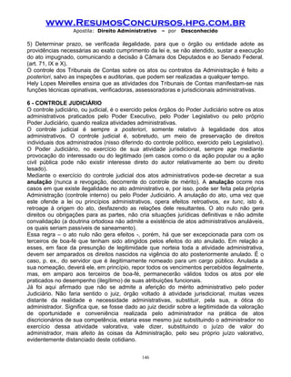 www.ResumosConcursos.hpg.com.br
Apostila: Direito Administrativo

– por

Desconhecido

5) Determinar prazo, se verificada ilegalidade, para que o órgão ou entidade adote as
providências necessárias ao exato cumprimento da lei e, se não atendido, sustar a execução
do ato impugnado, comunicando a decisão à Câmara dos Deputados e ao Senado Federal.
(art. 71, IX e X).
O controle dos Tribunais de Contas sobre os atos ou contratos da Administração é feito a
posteriori, salvo as inspeções e auditorias, que podem ser realizadas a qualquer tempo.
Hely Lopes Meirelles ensina que as atividades dos Tribunais de Contas manifestam-se nas
funções técnicas opinativas, verificadoras, assessoradoras e jurisdicionais administrativas.
6 - CONTROLE JUDICIÁRIO
O controle judiciário, ou judicial, é o exercido pelos órgãos do Poder Judiciário sobre os atos
administrativos praticados pelo Poder Executivo, pelo Poder Legislativo ou pelo próprio
Poder Judiciário, quando realiza atividades administrativas.
O controle judicial é sempre a posteriori, somente relativo à legalidade dos atos
administrativos. O controle judicial é, sobretudo, um meio de preservação de direitos
individuais dos administrados (nisso diferindo do controle político, exercido pelo Legislativo).
O Poder Judiciário, no exercício de sua atividade jurisdicional, sempre age mediante
provocação do interessado ou do legitimado (em casos como o da ação popular ou a ação
civil pública pode não existir interesse direto do autor relativamente ao bem ou direito
lesado).
Mediante o exercício do controle judicial dos atos administrativos pode-se decretar a sua
anulação (nunca a revogação, decorrente do controle de mérito). A anulação ocorre nos
casos em que existe ilegalidade no ato administrativo e, por isso, pode ser feita pela própria
Administração (controle interno) ou pelo Poder Judiciário. A anulação do ato, uma vez que
este ofende a lei ou princípios administrativos, opera efeitos retroativos, ex tunc, isto é,
retroage à origem do ato, desfazendo as relações dele resultantes. O ato nulo não gera
direitos ou obrigações para as partes, não cria situações jurídicas definitivas e não admite
convalidação (a doutrina ortodoxa não admite a existência de atos administrativos anuláveis,
os quais seriam passíveis de saneamento).
Essa regra – o ato nulo não gera efeitos -, porém, há que ser excepcionada para com os
terceiros de boa-fé que tenham sido atingidos pelos efeitos do ato anulado. Em relação a
esses, em face da presunção de legitimidade que norteia toda a atividade administrativa,
devem ser amparados os direitos nascidos na vigência do ato posteriormente anulado. É o
caso, p. ex., do servidor que é ilegitimamente nomeado para um cargo público. Anulada a
sua nomeação, deverá ele, em princípio, repor todos os vencimentos percebidos ilegalmente,
mas, em amparo aos terceiros de boa-fé, permanecerão válidos todos os atos por ele
praticados no desempenho (ilegítimo) de suas atribuições funcionais.
Já foi aqui afirmado que não se admite a aferição do mérito administrativo pelo poder
Judiciário. Não faria sentido o juiz, órgão voltado à atividade jurisdicional, muitas vezes
distante da realidade e necessidade administrativas, substituir, pela sua, a ótica do
administrador. Significa que, se fosse dado ao juiz decidir sobre a legitimidade da valoração
de oportunidade e conveniência realizada pelo administrador na prática de atos
discricionários de sua competência, estaria esse mesmo juiz substituindo o administrador no
exercício dessa atividade valorativa, vale dizer, substituindo o juízo de valor do
administrador, mais afeito às coisas da Administração, pelo seu próprio juízo valorativo,
evidentemente distanciado deste cotidiano.
146

 