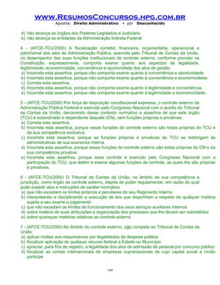 www.ResumosConcursos.hpg.com.br
Apostila: Direito Administrativo

– por

Desconhecido

d) não alcança os órgãos dos Poderes Legislativo e Judiciário
e) não alcança as entidades da Administração Indireta Federal
4 - (AFCE-TCU/2000) A fiscalização contábil, financeira, orçamentária, operacional e
patrimonial dos atos da Administração Pública, exercida pelo Tribunal de Contas da União,
no desempenho das suas funções institucionais de controle externo, conforme previsto na
Constituição, expressamente, comporta exame quanto aos aspectos de legalidade,
legitimidade, economicidade, conveniência e oportunidade dos atos de gestão.
a) Incorreta esta assertiva, porque não comporta exame quanto à conveniência e oportunidade.
b) Incorreta esta assertiva, porque não comporta exame quanto à conveniência e economicidade.
c) Correta esta assertiva.
d) Incorreta esta assertiva, porque não comporta exame quanto à legitimidade e conveniência.
e) Incorreta esta assertiva, porque não comporta exame quanto à legitimidade e economicidade.
5 - (AFCE-TCU/2000) Por força de disposição constitucional expressa, o controle externo da
Administração Pública Federal é exercido pelo Congresso Nacional com o auxílio do Tribunal
de Contas da União, decorrendo desse contexto normativo a assertiva de que este órgão
(TCU) é subordinado e dependente daquele (CN), sem funções próprias e privativas.
a) Correta esta assertiva.
b) Incorreta esta assertiva, porque essas funções de controle externo são todas próprias do TCU e
da sua competência exclusiva.
c) Incorreta esta assertiva, porque as funções próprias e privativas do TCU se restringem às
administrativas de sua economia interna.
d) Incorreta esta assertiva, porque essas funções de controle externo são todas próprias do CN e da
sua competência privativa.
e) Incorreta esta assertiva, porque esse controle é exercido pelo Congresso Nacional com a
participação do TCU, que detém e exerce algumas funções de controle, as quais lhe são próprias
e privativas.
6 - (AFCE-TCU/2000) O Tribunal de Contas da União, no âmbito de sua competência e
jurisdição, como órgão de controle externo, dispõe de poder regulamentar, em razão do qual
pode expedir atos e instruções de caráter normativo
a) que não excedam os limites próprios e peculiares do seu Regimento Interno
b) interpretando e disciplinando a execução de leis que disponham a respeito de qualquer matéria
sujeita a seu exame e julgamento
c) que não excedam os limites de funcionamento dos seus serviços auxiliares internos
d) sobre matéria de suas atribuições e organização dos processos que lhe devam ser submetidos
e) sobre quaisquer matérias relativas ao controle externo
7 - (AFCE-TCU/2000) No âmbito do controle externo, não compete ao Tribunal de Contas da
União:
a) aplicar multas aos responsáveis por ilegalidades de despesa pública
b) fiscalizar aplicação de qualquer recurso federal a Estado ou Município
c) apreciar, para fins de registro, a legalidade dos atos de admissão de pessoal por concurso público
d) fiscalizar as contas internacionais de empresas supranacionais de cujo capital social a União
participe
149

 