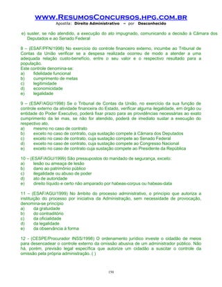 www.ResumosConcursos.hpg.com.br
Apostila: Direito Administrativo

– por

Desconhecido

e) suster, se não atendido, a execução do ato impugnado, comunicando a decisão à Câmara dos
Deputados e ao Senado Federal
8 – (ESAF/PFN/1998) No exercício do controle financeiro externo, incumbe ao Tribunal de
Contas da União verificar se a despesa realizada ocorreu de modo a atender a uma
adequada relação custo-benefício, entre o seu valor e o respectivo resultado para a
população.
Este controle denomina-se:
a)
fidelidade funcional
b)
cumprimento de metas
c)
legitimidade
d)
economicidade
e)
legalidade
9 – (ESAF/AGU/1998) Se o Tribunal de Contas da União, no exercício da sua função de
controle externo da atividade financeira do Estado, verificar alguma ilegalidade, em órgão ou
entidade do Poder Executivo, poderá fixar prazo para as providências necessárias ao exato
cumprimento da lei mas, se não for atendido, poderá de imediato sustar a execução do
respectivo ato,
a)
mesmo no caso de contrato
b)
exceto no caso de contrato, cuja sustação compete à Câmara dos Deputados
c)
exceto no caso de contrato, cuja sustação compete ao Senado Federal
d)
exceto no caso de contrato, cuja sustação compete ao Congresso Nacional
e)
exceto no caso de contrato cuja sustação compete ao Presidente da República
10 – (ESAF/AGU/1999) São pressupostos do mandado de segurança, exceto:
a)
lesão ou ameaça de lesão
b)
dano ao patrimônio público
c)
ilegalidade ou abuso de poder
d)
ato de autoridade
e)
direito líquido e certo não amparado por habeas-corpus ou habeas-data
11 – (ESAF/AGU/1999) No âmbito do processo administrativo, o princípio que autoriza a
instituição do processo por iniciativa da Administração, sem necessidade de provocação,
denomina-se princípio
a)
da gratuidade
b)
do contraditório
c)
da oficialidade
d)
da legalidade
e)
da observância à forma
12 - (CESPE/Procurador INSS/1998) O ordenamento jurídico investe o cidadão de meios
para desencadear o controle externo da omissão abusiva de um administrador público. Não
há, porém, previsão legal específica que autorize um cidadão a suscitar o controle da
omissão pela própria administração. ( )

150

 