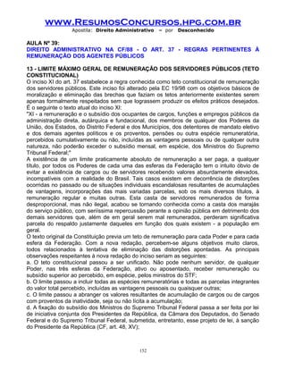 www.ResumosConcursos.hpg.com.br
Apostila: Direito Administrativo

– por

Desconhecido

AULA Nº 39:
DIREITO ADMINISTRATIVO NA CF/88 - O ART. 37 - REGRAS PERTINENTES À
REMUNERAÇÃO DOS AGENTES PÚBLICOS
13 - LIMITE MÁXIMO GERAL DE REMUNERAÇÃO DOS SERVIDORES PÚBLICOS (TETO
CONSTITUCIONAL)
O inciso XI do art. 37 estabelece a regra conhecida como teto constitucional de remuneração
dos servidores públicos. Este inciso foi alterado pela EC 19/98 com os objetivos básicos de
moralização e eliminação das brechas que faziam os tetos anteriormente existentes serem
apenas formalmente respeitados sem que lograssem produzir os efeitos práticos desejados.
É o seguinte o texto atual do inciso XI:
"XI - a remuneração e o subsídio dos ocupantes de cargos, funções e empregos públicos da
administração direta, autárquica e fundacional, dos membros de qualquer dos Poderes da
União, dos Estados, do Distrito Federal e dos Municípios, dos detentores de mandato eletivo
e dos demais agentes políticos e os proventos, pensões ou outra espécie remuneratória,
percebidos cumulativamente ou não, incluídas as vantagens pessoais ou de qualquer outra
natureza, não poderão exceder o subsídio mensal, em espécie, dos Ministros do Supremo
Tribunal Federal;"
A existência de um limite praticamente absoluto de remuneração a ser paga, a qualquer
título, por todos os Poderes de cada uma das esferas da Federação tem o intuito óbvio de
evitar a existência de cargos ou de servidores recebendo valores absurdamente elevados,
incompatíveis com a realidade do Brasil. Tais casos existem em decorrência de distorções
ocorridas no passado ou de situações individuais escandalosas resultantes de acumulações
de vantagens, incorporações das mais variadas parcelas, sob os mais diversos títulos, à
remuneração regular e muitas outras. Esta casta de servidores remunerados de forma
desproporcional, mas não ilegal, acabou se tornando conhecida como a casta dos marajás
do serviço público, com seriíssima repercussão perante a opinião pública em detrimento dos
demais servidores que, além de em geral serem mal remunerados, perderam significativa
parcela do respaldo justamente daqueles em função dos quais existem - a população em
geral.
O texto original da Constituição previa um teto de remuneração para cada Poder e para cada
esfera da Federação. Com a nova redação, percebem-se alguns objetivos muito claros,
todos relacionados à tentativa de eliminação das distorções apontadas. As principais
observações respeitantes à nova redação do inciso seriam as seguintes:
a. O teto constitucional passou a ser unificado. Não pode nenhum servidor, de qualquer
Poder, nas três esferas da Federação, ativo ou aposentado, receber remuneração ou
subsídio superior ao percebido, em espécie, pelos ministros do STF;
b. O limite passou a incluir todas as espécies remuneratórias e todas as parcelas integrantes
do valor total percebido, incluídas as vantagens pessoais ou quaisquer outras;
c. O limite passou a abranger os valores resultantes de acumulação de cargos ou de cargos
com proventos da inatividade, seja ou não lícita a acumulação;
d. A fixação do subsídio dos Ministros do Supremo Tribunal Federal passa a ser feita por lei
de iniciativa conjunta dos Presidentes da República, da Câmara dos Deputados, do Senado
Federal e do Supremo Tribunal Federal, submetida, entretanto, esse projeto de lei, à sanção
do Presidente da República (CF, art. 48, XV);

152

 
