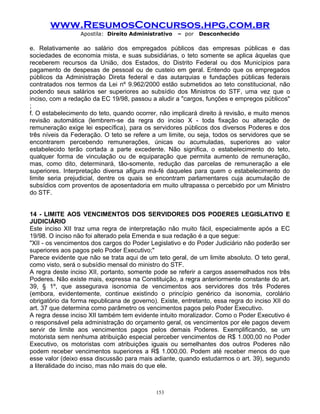 www.ResumosConcursos.hpg.com.br
Apostila: Direito Administrativo

– por

Desconhecido

e. Relativamente ao salário dos empregados públicos das empresas públicas e das
sociedades de economia mista, e suas subsidiárias, o teto somente se aplica àquelas que
receberem recursos da União, dos Estados, do Distrito Federal ou dos Municípios para
pagamento de despesas de pessoal ou de custeio em geral. Entendo que os empregados
públicos da Administração Direta federal e das autarquias e fundações públicas federais
contratados nos termos da Lei nº 9.962/2000 estão submetidos ao teto constitucional, não
podendo seus salários ser superiores ao subsídio dos Ministros do STF, uma vez que o
inciso, com a redação da EC 19/98, passou a aludir a "cargos, funções e empregos públicos"
;
f. O estabelecimento do teto, quando ocorrer, não implicará direito à revisão, e muito menos
revisão automática (lembrem-se da regra do inciso X - toda fixação ou alteração de
remuneração exige lei específica), para os servidores públicos dos diversos Poderes e dos
três níveis da Federação. O teto se refere a um limite, ou seja, todos os servidores que se
encontrarem percebendo remunerações, únicas ou acumuladas, superiores ao valor
estabelecido terão cortada a parte excedente. Não significa, o estabelecimento do teto,
qualquer forma de vinculação ou de equiparação que permita aumento de remuneração,
mas, como dito, determinará, tão-somente, redução das parcelas de remuneração a ele
superiores. Interpretação diversa afigura má-fé daqueles para quem o estabelecimento do
limite seria prejudicial, dentre os quais se encontram parlamentares cuja acumulação de
subsídios com proventos de aposentadoria em muito ultrapassa o percebido por um Ministro
do STF.
14 - LIMITE AOS VENCIMENTOS DOS SERVIDORES DOS PODERES LEGISLATIVO E
JUDICIÁRIO
Este inciso XII traz uma regra de interpretação não muito fácil, especialmente após a EC
19/98. O inciso não foi alterado pela Emenda e sua redação é a que segue:
"XII - os vencimentos dos cargos do Poder Legislativo e do Poder Judiciário não poderão ser
superiores aos pagos pelo Poder Executivo;"
Parece evidente que não se trata aqui de um teto geral, de um limite absoluto. O teto geral,
como visto, será o subsídio mensal do ministro do STF.
A regra deste inciso XII, portanto, somente pode se referir a cargos assemelhados nos três
Poderes. Não existe mais, expressa na Constituição, a regra anteriormente constante do art.
39, § 1º, que assegurava isonomia de vencimentos aos servidores dos três Poderes
(embora, evidentemente, continue existindo o princípio genérico da isonomia, corolário
obrigatório da forma republicana de governo). Existe, entretanto, essa regra do inciso XII do
art. 37 que determina como parâmetro os vencimentos pagos pelo Poder Executivo.
A regra desse inciso XII também tem evidente intuito moralizador. Como o Poder Executivo é
o responsável pela administração do orçamento geral, os vencimentos por ele pagos devem
servir de limite aos vencimentos pagos pelos demais Poderes. Exemplificando, se um
motorista sem nenhuma atribuição especial perceber vencimentos de R$ 1.000,00 no Poder
Executivo, os motoristas com atribuições iguais ou semelhantes dos outros Poderes não
podem receber vencimentos superiores a R$ 1.000,00. Podem até receber menos do que
esse valor (deixo essa discussão para mais adiante, quando estudarmos o art. 39), segundo
a literalidade do inciso, mas não mais do que ele.

153

 