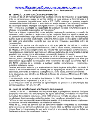 www.ResumosConcursos.hpg.com.br
Apostila: Direito Administrativo

– por

Desconhecido

15 - VEDAÇÃO DE VINCULAÇÕES E EQUIPARAÇÕES
O inciso XIII do art. 37 traz regra proibindo o estabelecimento de vinculações e equiparações
entre as remunerações pagas no serviço público. A regra protege a Administração e é
bastante abrangente (especialmente após a EC 19/98): aplica-se a qualquer espécie
remuneratória (antes da Emenda o texto do inciso aludia apenas a "vencimentos") e referese a quaisquer cargos, empregos ou funções públicos. É o seguinte o teor do dispositivo:
"XIII - é vedada a vinculação ou equiparação de quaisquer espécies remuneratórias para o
efeito de remuneração de pessoal do serviço público;"
Conforme a lição do professor Hely Lopes Meirelles, equiparação consiste na concessão de
tratamento jurídico paralelo a cargos com funções desiguais. Equiparar significa prever, em
lei, para um determinado cargo, remuneração igual à de um outro cargo. Não há equiparação
quando duas leis distintas estabelecem, cada uma, remuneração idêntica para os servidores
por cada uma abrangidos, contanto que não se crie vinculação automática entre as
remunerações.
O mesmo autor ensina que vinculação é a utilização, pela lei, de índices ou critérios
automáticos de reajustamento da remuneração, como o salário mínimo, determinado índice
de inflação, a arrecadação orçamentária etc. Vincular não significa igualar as remunerações,
mas estabelecer mecanismos que impliquem alteração automática da remuneração do cargo
vinculado toda vez que ocorra alteração da remuneração do cargo vinculante.
O inciso XIII do art. 37 é norma constitucional de eficácia plena, ou seja, é auto-aplicável.
Portanto, com a promulgação da CF/88, ficaram automaticamente revogadas todas as lei que
estabeleciam equiparações ou vinculações entre vencimentos de cargos ou carreiras. Após a
EC 19/98, estendeu-se a proibição a qualquer espécie remuneratória - vencimentos,
subsídios, salários ou outras.
Deve-se, entretanto, salientar que a norma constitucional dirige-se ao legislador ordinário: é
vedado à lei o estabelecimento de vinculações ou equiparações. Quando a própria CF as
estabelece, entretanto, é evidente a sua legitimidade, como ocorre, exemplificativamente:
a. na equiparação dos Ministros do Tribunal de Contas da União aos Ministros do STJ (CF,
art. 73, § 3º);
b. na vinculação entre os subsídios dos Ministros do STF, dos Tribunais Superiores e dos
demais membros da Magistratura (CF, art. 93, V);
c. na vinculação entre os proventos de aposentadoria ou pensão e a remuneração dos
servidores públicos (CF, art. 40, § 8º).
16 - BASE DE INCIDÊNCIA DE ACRÉSCIMOS PECUNIÁRIOS
O inciso XIV do art. 37 estabelece uma importante regra, cujo objetivo foi evitar as principais
distorções verificadas nas remunerações de alguns servidores, decorrentes de incidência
cumulativa de vantagens pecuniárias. A EC 19/98 ampliou a restrição ao cálculo de parcelas
ou adicionais de remuneração, restando o inciso, hoje, vazado nos seguintes termos:
"XIV - os acréscimos pecuniários percebidos por servidor público não serão computados nem
acumulados para fins de concessão de acréscimos ulteriores;"
Antes da EC, proibia-se somente que os acréscimos fossem computados ou acumulados
para concessão de acréscimos ulteriores sob o mesmo título ou idêntico fundamento, o que
poderia levar à interpretação de que seria possível a acumulação quando os títulos ou
fundamentos dos acréscimos fossem diversos.

154

 