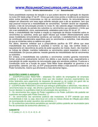 www.ResumosConcursos.hpg.com.br
Apostila: Direito Administrativo

– por

Desconhecido

Outra possibilidade expressa de redução é a que poderá decorrer da aplicação do disposto
no inciso XIV deste artigo 37 da CF. Vimos que este inciso proíbe a incidência de acréscimos
sobre outras parcelas incorporadas ou não ao vencimento básico. As remunerações que
estejam em desacordo com essa regra sofrerão redução para a ela se ajustarem, sem que
seja possível invocar-se a irredutibilidade de vencimentos. Também deverá ser respeitado,
sempre, o teto de remuneração previsto no inciso XI, não cabendo alegar irredutibilidade na
hipótese de redução da parcela dos subsídios ou vencimentos que excederem o limite que
vier a ser estabelecido, como, expressamente, estabelece este inciso XV do art. 37.
Ainda, a irredutibilidade não impede a criação ou majoração de tributos incidentes sobre os
vencimentos ou subsídios, ainda que sejam tributos que incidam diferenciadamente sobre
essas modalidades remuneratórias (aceita-se, por exemplo, o estabelecimento de alíquotas
de contribuição previdenciária específicas para os vencimentos e subsídios, mais elevadas
do que as incidentes sobre os salários em geral).
Por último, devemos enfatizar que a jurisprudência pacífica do STF afirma que essa
irredutibilidade dos vencimentos e subsídios é nominal, ou seja, não confere direito a
reajustamento em decorrência de perda de poder aquisitivo da moeda. Assim, não importam
os índices de inflação; mantidos inalterados os vencimentos estará respeitado o direito à
irredutibilidade. Em poucas palavras: inexiste garantia de irredutibilidade real de vencimentos
ou subsídios.
Em síntese, a irredutibilidade dos subsídios e vencimentos constitui garantia meramente
formal, produzindo praticamente nenhum dos efeitos a que deveria visar, especialmente a
manutenção do poder aquisitivo da remuneração paga aos servidores públicos. Frustra-se a
Constituição como se a função de nosso Texto Maior fosse atrapalhar os governos e os
governantes, cabendo, por isso, ao STF precipuamente driblar o mais possível a vontade do
Poder Constituinte, mesmo que afrontando a mais elementar lógica...
QUESTÕES SOBRE O ASSUNTO
1 - (CESPE/Procurador INSS/1999 - adaptada) Os salário de empregados de empresas
públicas e sociedades de economia mista que não recebam recursos orçamentários dos
entes federados para pagamento de despesas de pessoal ou de custeio em geral não se
submetem ao teto de remuneração constitucional fixado pela EC nº 19/98. ( )
2 - (CESPE/Auditor INSS/2001) Uma lei que extingue gratificações e adicionais, mas eleva o
vencimento-base do cargo, não afronta a garantia da irredutibilidade de vencimentos, se não
houver decesso no quantitativo total da remuneração dos servidores. ( )
3 - Os vencimentos dos cargos do Poder Legislativo e do Poder Judiciário não poderão ser
superiores aos pagos pelo Poder Executivo. ( )
4 - Os vencimentos dos servidores públicos são irredutíveis. O STF entende que essa
irredutibilidade é real, ou seja, deve levar em conta os índices oficiais de inflação para efeito
de recomposição do poder aquisitivo dos servidores. ( )
5 - Os acréscimos pecuniários percebidos por servidor público poderão ser acumulados para
fins de concessão de acréscimos ulteriores. ( )
GABARITO
1 - C (certo); 2 - C; 3 - C; 4 - E; 5 – E

156

 