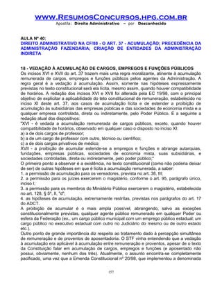 www.ResumosConcursos.hpg.com.br
Apostila: Direito Administrativo

– por

Desconhecido

AULA Nº 40:
DIREITO ADMINISTRATIVO NA CF/88 - O ART. 37 - ACUMULAÇÃO; PRECEDÊNCIA DA
ADMINISTRAÇÃO FAZENDÁRIA; CRIAÇÃO DE ENTIDADES DA ADMINISTRAÇÃO
INDIRETA
18 - VEDAÇÃO À ACUMULAÇÃO DE CARGOS, EMPREGOS E FUNÇÕES PÚBLICOS
Os incisos XVI e XVII do art. 37 trazem mais uma regra moralizante, atinente à acumulação
remunerada de cargos, empregos e funções públicos pelos agentes da Administração. A
regra geral é a vedação à acumulação. Assim, somente nas hipóteses expressamente
previstas no texto constitucional será ela lícita, mesmo assim, quando houver compatibilidade
de horários. A redação dos incisos XVI e XVII foi alterada pela EC 19/98, com o principal
objetivo de explicitar a aplicabilidade do teto constitucional de remuneração, estabelecido no
inciso XI deste art. 37, aos casos de acumulação lícita e de estender a proibição de
acumulação às subsidiárias das empresas públicas e das sociedades de economia mista e a
qualquer empresa controlada, direta ou indiretamente, pelo Poder Público. É a seguinte a
redação atual dos dispositivos:
"XVI - é vedada a acumulação remunerada de cargos públicos, exceto, quando houver
compatibilidade de horários, observado em qualquer caso o disposto no inciso XI:
a) a de dois cargos de professor;
b) a de um cargo de professor com outro, técnico ou científico;
c) a de dois cargos privativos de médico;
XVII - a proibição de acumular estende-se a empregos e funções e abrange autarquias,
fundações, empresas públicas, sociedades de economia mista, suas subsidiárias, e
sociedades controladas, direta ou indiretamente, pelo poder público;"
O primeiro ponto a observar é a existência, no texto constitucional (como não poderia deixar
de ser) de outras hipóteses em que é lícita a acumulação remunerada, a saber:
1. a permissão de acumulação para os vereadores, prevista no art. 38, III;
2. a permissão para os juízes exercerem o magistério, conforme o art. 95, parágrafo único,
inciso I;
3. a permissão para os membros do Ministério Público exercerem o magistério, estabelecida
no art. 128, § 5º, II, "d";
4. as hipóteses de acumulação, extremamente restritas, previstas nos parágrafos do art. 17
do ADCT.
A proibição de acumular é o mais ampla possível, abrangendo, salvo as exceções
constitucionalmente previstas, qualquer agente público remunerado em qualquer Poder ou
esfera da Federação (ex., um cargo público municipal com um emprego público estadual; um
cargo público no executivo estadual com outro no Judiciário do mesmo ou de outro estado
etc.).
Outro ponto de grande importância diz respeito ao tratamento dado à percepção simultânea
de remuneração e de proventos de aposentadoria. O STF vinha entendendo que a vedação
à acumulação era aplicável à acumulação entre remuneração e proventos, apesar de o texto
da Constituição falar em acumulação de cargos, empregos e funções (e aposentado não
possui, obviamente, nenhum dos três). Atualmente, o assunto encontra-se completamente
pacificado, uma vez que a Emenda Constitucional nº 20/98, que implementou a denominada
157

 