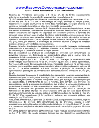 www.ResumosConcursos.hpg.com.br
Apostila: Direito Administrativo

– por

Desconhecido

Reforma da Previdência, acrescentou o § 10 ao art. 37 da CF/88, expressamente
estendendo a proibição de acumulação aos proventos, como abaixo se lê:
"§ 10 É vedada a percepção simultânea de proventos de aposentadoria decorrentes do art.
40 ou dos arts. 42 e 142 com a remuneração de cargo, emprego ou função pública,
ressalvados os cargos acumuláveis na forma desta Constituição, os cargos eletivos e os
cargos em comissão declarados em lei de livre nomeação e exoneração."
Cabe enfatizar que escapam desta proibição de acumulação os proventos relativos a cargos
que seriam acumuláveis, se o servidor estivesse em atividade. Exemplificando, se Fulano é
médico aposentado pelo regime de seguridade dos servidores públicos é aprovado em
concurso púbico para um cargo privativo de médico, poderá receber a remuneração do cargo
e continuar recebendo seus proventos relativos ao cargo anterior de médico em que se
aposentou. O mesmo é válido para a hipótese de dois proventos de cargos acumuláveis (art.
40, § 6º), como, por exemplo, a acumulação de proventos relativos a cargos de professor
exercidos em duas universidades públicas distintas.
Escapam, também, à vedação o exercício de cargos em comissão (o servidor comissionado
pode acumular a remuneração do cargo com proventos de aposentadoria) e a acumulação
de remuneração ou proventos atinentes a cargos eletivos.
Não se enquadram na proibição de acumulação de proventos com remuneração, os
proventos recebidos em decorrência de aposentadoria obtida sob o regime geral de
previdência (INSS) previsto nos arts. 201e 202 da Constituição.
Ainda, vale registrar que o art. 11 da EC nº 20/98 criou uma regra de transição excluindo
desta vedação estabelecida no § 10 do art. 37 da CF aqueles que, já sendo aposentados,
houvessem, até a data da publicação da Emenda, ingressado novamente no serviço público
mediante concurso público, contanto que respeitado o teto constitucional previsto no inciso XI
do art. 37. A estes servidores aplica-se, também, a proibição de acumulação de
aposentadorias pelo regime de previdência dos servidores públicos, prevista no art. 40, § 6º,
da CF.
Questão interessante concerne à possibilidade de o aposentado renunciar aos proventos de
aposentadoria para poder ingressar em cargo público para o qual tenha prestado concurso.
Não existe regra expressa a respeito, mas parece válido, por aplicação do próprio princípio
da razoabilidade, o entendimento de que a renúncia, pelo servidor, aos proventos de
aposentadoria, afasta a aplicação dos dispositivos que proíbem a percepção simultânea de
proventos de aposentadoria e de remuneração de cargo, emprego ou função públicos.
Portanto, a renúncia aos proventos descaracterizaria como ilícita a percepção de
remuneração de cargo emprego ou função públicos, uma vez que não estará havendo
acumulação remunerada, ou seja, não estará o servidor enquadrado na hipótese § 10 do art.
37 da CF. Este entendimento já foi perfilhado, inclusive, em concursos públicos sob
orientação do CESPE/UNB.
Vale, ainda, enfatizar que, a partir das EC 19/98 e 20/98, qualquer acumulação lícita, seja de
remunerações, de provento com remuneração, ou de proventos, passou a estar
expressamente submetida ao teto constitucional estabelecido no inciso XI do art. 37, ou seja,
o somatório dos estipêndios não poderá ultrapassar o valor do subsídio pago aos Ministros
do STF.
Por último, considero conveniente conhecermos as regras relativas à acumulação constantes
da Lei nº 8.112/90, não sendo excessivo lembrar que são dispositivos especificamente

158

 