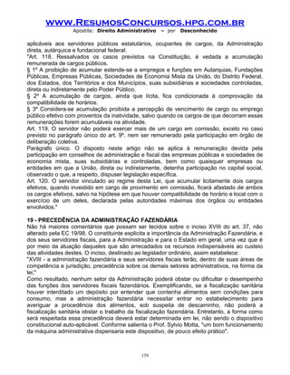 www.ResumosConcursos.hpg.com.br
Apostila: Direito Administrativo

– por

Desconhecido

aplicáveis aos servidores públicos estatutários, ocupantes de cargos, da Administração
direta, autárquica e fundacional federal:
"Art. 118. Ressalvados os casos previstos na Constituição, é vedada a acumulação
remunerada de cargos públicos.
§ 1º A proibição de acumular estende-se a empregos e funções em Autarquias, Fundações
Públicas, Empresas Públicas, Sociedades de Economia Mista da União, do Distrito Federal,
dos Estados, dos Territórios e dos Municípios, suas subsidiárias e sociedades controladas,
direta ou indiretamente pelo Poder Público.
§ 2º A acumulação de cargos, ainda que lícita, fica condicionada à comprovação da
compatibilidade de horários.
§ 3º Considera-se acumulação proibida a percepção de vencimento de cargo ou emprego
público efetivo com proventos da inatividade, salvo quando os cargos de que decorram essas
remunerações forem acumuláveis na atividade.
Art. 119. O servidor não poderá exercer mais de um cargo em comissão, exceto no caso
previsto no parágrafo único do art. 9º, nem ser remunerado pela participação em órgão de
deliberação coletiva.
Parágrafo único. O disposto neste artigo não se aplica à remuneração devida pela
participação em conselhos de administração e fiscal das empresas públicas e sociedades de
economia mista, suas subsidiárias e controladas, bem como quaisquer empresas ou
entidades em que a União, direta ou indiretamente, detenha participação no capital social,
observado o que, a respeito, dispuser legislação específica.
Art. 120. O servidor vinculado ao regime desta Lei, que acumular licitamente dois cargos
efetivos, quando investido em cargo de provimento em comissão, ficará afastado de ambos
os cargos efetivos, salvo na hipótese em que houver compatibilidade de horário e local com o
exercício de um deles, declarada pelas autoridades máximas dos órgãos ou entidades
envolvidos."
19 - PRECEDÊNCIA DA ADMINISTRAÇÃO FAZENDÁRIA
Não há maiores comentários que possam ser tecidos sobre o inciso XVIII do art. 37, não
alterado pela EC 19/98. O constituinte explicita a importância da Administração Fazendária, e
dos seus servidores fiscais, para a Administração e para o Estado em geral, uma vez que é
por meio da atuação daqueles que são arrecadados os recursos indispensáveis ao custeio
das atividades destes. O inciso, destinado ao legislador ordinário, assim estabelece:
"XVIII - a administração fazendária e seus servidores fiscais terão, dentro de suas áreas de
competência e jurisdição, precedência sobre os demais setores administrativos, na forma da
lei;"
Como resultado, nenhum setor da Administração poderá obstar ou dificultar o desempenho
das funções dos servidores fiscais fazendários. Exemplificando, se a fiscalização sanitária
houver interditado um depósito por entender que contenha alimentos sem condições para
consumo, mas a administração fazendária necessitar entrar no estabelecimento para
averiguar a procedência dos alimentos, sob suspeita de descaminho, não poderá a
fiscalização sanitária obstar o trabalho da fiscalização fazendária. Entretanto, a forma como
será respeitada essa precedência deverá estar determinada em lei, não sendo o dispositivo
constitucional auto-aplicável. Conforme salienta o Prof. Sylvio Motta, "um bom funcionamento
da máquina administrativa dispensaria este dispositivo, de pouco efeito prático".

159

 
