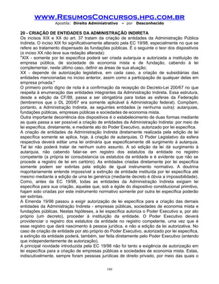 www.ResumosConcursos.hpg.com.br
Apostila: Direito Administrativo

– por

Desconhecido

20 - CRIAÇÃO DE ENTIDADES DA ADMINISTRAÇÃO INDIRETA
Os incisos XIX e XX do art. 37 tratam da criação de entidades da Administração Pública
Indireta. O inciso XIX foi significativamente alterado pela EC 19/98, especialmente no que se
refere ao tratamento dispensado às fundações públicas. É o seguinte o teor dos dispositivos
(o inciso XX não teve sua redação alterada):
"XIX - somente por lei específica poderá ser criada autarquia e autorizada a instituição de
empresa pública, de sociedade de economia mista e de fundação, cabendo à lei
complementar, neste último caso, definir as áreas de sua atuação;
XX - depende de autorização legislativa, em cada caso, a criação de subsidiárias das
entidades mencionadas no inciso anterior, assim como a participação de qualquer delas em
empresa privada;"
O primeiro ponto digno de nota é a confirmação da recepção do Decreto-Lei 200/67 no que
respeita à enumeração das entidades integrantes da Administração Indireta. Essa estrutura,
desde a edição da CF/88, passa a ser obrigatória para todas as esferas da Federação
(lembremos que o DL 200/67 era somente aplicável à Administração federal). Compõem,
portanto, a Administração Indireta, as seguintes entidades (e nenhuma outra): autarquias,
fundações públicas, empresas públicas e sociedades de economia mista.
Outra importante decorrência dos dispositivos é o estabelecimento de duas formas mediante
as quais passa a ser possível a criação de entidades da Administração Indireta: por meio de
lei específica, diretamente, e mediante ato do Poder Executivo, autorizado por lei específica.
A criação de entidades da Administração Indireta diretamente realizada pela edição de lei
específica somente se aplica, hoje, à criação de autarquias. O Poder Legislativo da esfera
respectiva deverá editar uma lei ordinária que especificamente dê surgimento à autarquia.
Tal lei não poderá tratar de nenhum outro assunto. A só edição da lei dá surgimento à
autarquia, não cabendo falar-se em registro dos estatutos da entidade no registro
competente (a própria lei consubstancia os estatutos da entidade e é evidente que não se
procede a registro de lei em cartório). As entidades criadas diretamente por lei específica
somente podem ser extintas pela edição de igual instrumento normativo. A doutrina
majoritariamente entende impossível a extinção de entidade instituída por lei específica até
mesmo mediante a edição de uma lei genérica (mediante decreto é óbvia a impossibilidade).
Como, antes da EC 19/98, todas as entidades da Administração Indireta exigiam lei
específica para sua criação, aquelas que, sob a égide do dispositivo constitucional primitivo,
hajam sido criadas por este instrumento normativo somente por outra lei específica poderão
ser extintas.
A Emenda 19/98 passou a exigir autorização de lei específica para a criação das demais
entidades da Administração Indireta - empresas públicas, sociedades de economia mista e
fundações públicas. Nestas hipóteses, a lei específica autoriza o Poder Executivo a, por ato
próprio (um decreto), proceder à instituição da entidade. O Poder Executivo deverá
providenciar o registro dos estatutos da entidade no registro competente, uma vez que é
esse registro que dará nascimento à pessoa jurídica, e não a edição da lei autorizativa. No
caso de criação de entidade por ato próprio do Poder Executivo, autorizado por lei específica,
a extinção da entidade poderá, também, ser feita diretamente pelo Poder Executivo (entendo
que independentemente de autorização).
A principal novidade introduzida pela EC 19/98 não foi tanto a exigência de autorização em
lei específica para a criação de empresas públicas e sociedades de economia mista. Estas,
indiscutivelmente, sempre foram pessoas jurídicas de direito privado, por meio das quais o
160

 