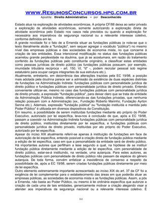 www.ResumosConcursos.hpg.com.br
Apostila: Direito Administrativo

– por

Desconhecido

Estado atua na exploração de atividades econômicas. A própria CF/88 deixa ao setor privado
a exploração de atividades econômicas, somente autorizando a exploração direta de
atividade econômica pelo Estado nos casos nela previstos ou quando a exploração for
necessária aos imperativos da segurança nacional ou a relevante interesse coletivo,
conforme definidos em lei.
A grande novidade foi o fato de a Emenda situar as fundações públicas (e note-se que o
texto literalmente alude a "fundação", sem sequer agregar o vocábulo "pública") no mesmo
nível das empresas públicas e das sociedades de economia mista, no que concerne à
criação de tais entidades. Essa intencional modificação no status das fundações públicas
acarretou grande perplexidade na doutrina, que já se acostumara, em razão do tratamento
conferido às fundações públicas pelo constituinte originário, a classificar estas entidades
como pessoas jurídicas de direito público (as fundações públicas possuem, por exemplo,
imunidade tributária recíproca - art. 150, VI, "d" -, podem recrutar pessoal sob regime
estatutário para ocupar cargos integrantes de sua estrutura etc.).
Atualmente, entretanto, em decorrência das alterações trazidas pela EC 19/98, a posição
mais adotada pela doutrina parece ser a admissão da existência de duas espécies distintas
de fundações na Administração Indireta: fundações públicas com personalidade jurídica de
direito público e fundações públicas com personalidade jurídica de direito privado. Entendo
conveniente utilizar-se, mesmo no caso das fundações públicas com personalidade jurídica
de direito privado, a expressão "fundação pública", para deixar claro que se trata de entidade
da Administração Pública Indireta, diferenciando-as das fundações privadas, que nenhuma
relação possuem com a Administração (ex., Fundação Roberto Marinho, Fundação Ayrton
Senna etc.). Ademais, expressão "fundação pública" ou "fundação instituída e mantida pelo
Poder Público" é utilizada em diversos dispositivos da Constituição.
Em resumo, a possibilidade de serem instituídas fundações mediante ato próprio do Poder
Executivo, autorizado por lei específica, leva-nos à conclusão de que, após a EC 19/98,
passam a coexistir na Administração Indireta fundações públicas com personalidade jurídica
de direito público, instituídas diretamente por lei específica, e fundações públicas com
personalidade jurídica de direito privado, instituídas por ato próprio do Poder Executivo,
autorizado por lei específica.
Apesar do inciso XIX atualmente referir-se apenas à instituição de fundações em face de
autorização de lei específica, entendo possível a criação direta de fundação pública mediante
a edição de lei específica, caso em que a personalidade da entidade será de direito público.
Há importantes autores que perfilham a tese segundo a qual, na hipótese de se instituir
fundação pública diretamente mediante a edição de lei específica, com personalidade de
direito público, estar-se-á instituindo, na verdade, uma autarquia. Para estes autores, as
fundações públicas com personalidade de direto público não passam de espécie do gênero
autarquia. De toda forma, convém enfatizar a inexistência de consenso a respeito da
possibilidade de, após a EC 19/98, serem criadas fundações públicas diretamente por meio
de lei específica.
Outro elemento extremamente importante acrescentado ao inciso XIX do art. 37 da CF foi a
exigência de lei complementar para o estabelecimento das áreas em que poderão atuar as
empresas públicas, as sociedades de economia mista e as fundações públicas. Assim, a pós
a Emenda, não basta ao Poder Público, ou mesmo à lei ordinária específica que autorize a
criação de cada uma de tais entidades, genericamente motivar a criação alegando visar a
atender aos imperativos da segurança nacional ou a relevante interesse coletivo. É
161

 
