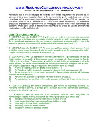 www.ResumosConcursos.hpg.com.br
Apostila: Direito Administrativo

– por

Desconhecido

necessário que a área de atuação da entidade a ser criada enquadre-se na previsão de lei
complementar a esse respeito. Assim, a lei complementar pode estabelecer que ensino,
pesquisa e saúde sejam áreas passíveis de exploração por fundações públicas, mas não por
empresas públicas ou sociedades de economia mista; pode estabelecer que atividades
produtivas empresariais sejam vedadas às fundações públicas, mas não às sociedades de
economia mista; pode vedar o desempenho de atribuições típicas de Estado, enumerando
quais sejam, às três entidades; etc.
QUESTÕES SOBRE O ASSUNTO
1 - (CESPE/Procurador BACEN/1997) O patrimônio , a renda e os serviços das autarquias
estão sempre protegidos pela imunidade tributaria, prevista no texto constitucional vigente.
As sociedades de economia mista e as empresas sujeitam-se ao regime jurídico próprio da
empresas privadas, inclusive quanto as obrigações trabalhistas e tributarias. ( )
2 - (CESPE/Procurador BACEN/1997) As empresas publicas podem adotar qualquer forma
societária, entre as admitidas em direito, enquanto as sociedades de economia mista terão,
obrigatoriamente, a forma de sociedade anônima. ( )
3 - (CESPE/AFCE/1996) De acordo com o Direito Administrativo, a personalidade jurídica de
direito público é conferida a determinados entes, em razão do desempenho de função
pública própria e típica. Diversamente, à entidade será atribuída personalidade jurídica de
direito privado, em razão do desempenho de função pública atípica, delegada pelo Estado.
Em relação a esse tema, julgue os seguintes itens (marque certo ou errado).
1)
A União é pessoa jurídica de direito público externo. ( )
2)
Os Estados e os Municípios são pessoas jurídicas de direito público interno. ( )
3)
As sociedades de economia mista, ao contrário das empresas públicas, são pessoas
jurídicas de direito privado. ( )
4)
As fundações públicas são pessoas jurídicas de direito privado. ( )
5)
As autarquias e os partidos políticos são pessoas jurídicas de direito público interno.
()
4 - (ESAF/AFCE/1999) Em caráter excepcional, por motivo de segurança nacional ou
relevante interesse coletivo, o Estado pode executar atividades econômicas destinadas,
originalmente, à iniciativa privada. ( )
5 - (ESAF/AGU/1998) As autarquias e as empresas públicas, como integrantes da
Administração Federal Indireta, equiparam-se entre si pelo fato de que ambas são
a)
pessoas administrativas, com personalidade jurídica própria
b)
pessoas administrativas, sem personalidade jurídica própria
c)
pessoas jurídicas de direito público interno
d)
pessoas jurídicas de direito privado
e)
pessoas ou entidades políticas estatais

162

 