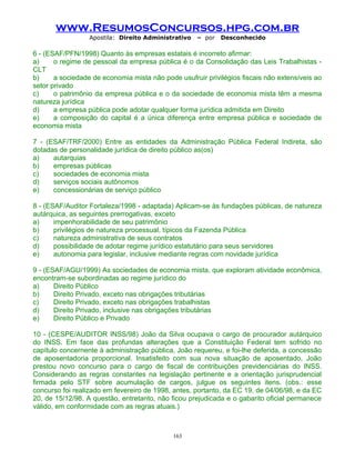 www.ResumosConcursos.hpg.com.br
Apostila: Direito Administrativo

– por

Desconhecido

6 - (ESAF/PFN/1998) Quanto às empresas estatais é incorreto afirmar:
a)
o regime de pessoal da empresa pública é o da Consolidação das Leis Trabalhistas CLT
b)
a sociedade de economia mista não pode usufruir privilégios fiscais não extensíveis ao
setor privado
c)
o patrimônio da empresa pública e o da sociedade de economia mista têm a mesma
natureza jurídica
d)
a empresa pública pode adotar qualquer forma jurídica admitida em Direito
e)
a composição do capital é a única diferença entre empresa pública e sociedade de
economia mista
7 - (ESAF/TRF/2000) Entre as entidades da Administração Pública Federal Indireta, são
dotadas de personalidade jurídica de direito público as(os)
a)
autarquias
b)
empresas públicas
c)
sociedades de economia mista
d)
serviços sociais autônomos
e)
concessionárias de serviço público
8 - (ESAF/Auditor Fortaleza/1998 - adaptada) Aplicam-se às fundações públicas, de natureza
autárquica, as seguintes prerrogativas, exceto
a)
impenhorabilidade de seu patrimônio
b)
privilégios de natureza processual, típicos da Fazenda Pública
c)
natureza administrativa de seus contratos
d)
possibilidade de adotar regime jurídico estatutário para seus servidores
e)
autonomia para legislar, inclusive mediante regras com novidade jurídica
9 - (ESAF/AGU/1999) As sociedades de economia mista, que exploram atividade econômica,
encontram-se subordinadas ao regime jurídico do
a)
Direito Público
b)
Direito Privado, exceto nas obrigações tributárias
c)
Direito Privado, exceto nas obrigações trabalhistas
d)
Direito Privado, inclusive nas obrigações tributárias
e)
Direito Público e Privado
10 - (CESPE/AUDITOR INSS/98) João da Silva ocupava o cargo de procurador autárquico
do INSS. Em face das profundas alterações que a Constituição Federal tem sofrido no
capítulo concernente à administração pública, João requereu, e foi-lhe deferida, a concessão
de aposentadoria proporcional. Insatisfeito com sua nova situação de aposentado, João
prestou novo concurso para o cargo de fiscal de contribuições previdenciárias do INSS.
Considerando as regras constantes na legislação pertinente e a orientação jurisprudencial
firmada pelo STF sobre acumulação de cargos, julgue os seguintes itens. (obs.: esse
concurso foi realizado em fevereiro de 1998, antes, portanto, da EC 19, de 04/06/98, e da EC
20, de 15/12/98. A questão, entretanto, não ficou prejudicada e o gabarito oficial permanece
válido, em conformidade com as regras atuais.)

163

 