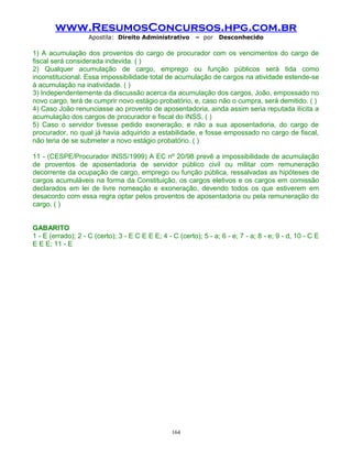 www.ResumosConcursos.hpg.com.br
Apostila: Direito Administrativo

– por

Desconhecido

1) A acumulação dos proventos do cargo de procurador com os vencimentos do cargo de
fiscal será considerada indevida. ( )
2) Qualquer acumulação de cargo, emprego ou função públicos será tida como
inconstitucional. Essa impossibilidade total de acumulação de cargos na atividade estende-se
à acumulação na inatividade. ( )
3) Independentemente da discussão acerca da acumulação dos cargos, João, empossado no
novo cargo, terá de cumprir novo estágio probatório, e, caso não o cumpra, será demitido. ( )
4) Caso João renunciasse ao provento de aposentadoria, ainda assim seria reputada ilícita a
acumulação dos cargos de procurador e fiscal do INSS. ( )
5) Caso o servidor tivesse pedido exoneração, e não a sua aposentadoria, do cargo de
procurador, no qual já havia adquirido a estabilidade, e fosse empossado no cargo de fiscal,
não teria de se submeter a novo estágio probatório. ( )
11 - (CESPE/Procurador INSS/1999) A EC nº 20/98 prevê a impossibilidade de acumulação
de proventos de aposentadoria de servidor público civil ou militar com remuneração
decorrente da ocupação de cargo, emprego ou função pública, ressalvadas as hipóteses de
cargos acumuláveis na forma da Constituição, os cargos eletivos e os cargos em comissão
declarados em lei de livre nomeação e exoneração, devendo todos os que estiverem em
desacordo com essa regra optar pelos proventos de aposentadoria ou pela remuneração do
cargo. ( )
GABARITO
1 - E (errado); 2 - C (certo); 3 - E C E E E; 4 - C (certo); 5 - a; 6 - e; 7 - a; 8 - e; 9 - d, 10 - C E
E E E; 11 - E

164

 