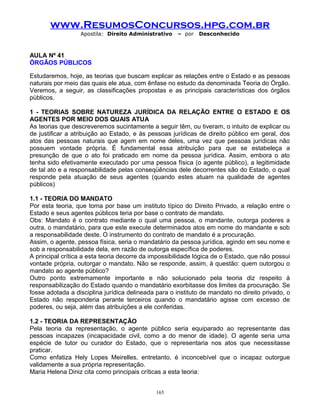 www.ResumosConcursos.hpg.com.br
Apostila: Direito Administrativo

– por

Desconhecido

AULA Nº 41
ÓRGÃOS PÚBLICOS
Estudaremos, hoje, as teorias que buscam explicar as relações entre o Estado e as pessoas
naturais por meio das quais ele atua, com ênfase no estudo da denominada Teoria do Órgão.
Veremos, a seguir, as classificações propostas e as principais características dos órgãos
públicos.
1 - TEORIAS SOBRE NATUREZA JURÍDICA DA RELAÇÃO ENTRE O ESTADO E OS
AGENTES POR MEIO DOS QUAIS ATUA
As teorias que descreveremos sucintamente a seguir têm, ou tiveram, o intuito de explicar ou
de justificar a atribuição ao Estado, e às pessoas jurídicas de direito público em geral, dos
atos das pessoas naturais que agem em nome deles, uma vez que pessoas jurídicas não
possuem vontade própria. É fundamental essa atribuição para que se estabeleça a
presunção de que o ato foi praticado em nome da pessoa jurídica. Assim, embora o ato
tenha sido efetivamente executado por uma pessoa física (o agente público), a legitimidade
de tal ato e a responsabilidade pelas conseqüências dele decorrentes são do Estado, o qual
responde pela atuação de seus agentes (quando estes atuam na qualidade de agentes
públicos)
1.1 - TEORIA DO MANDATO
Por esta teoria, que toma por base um instituto típico do Direito Privado, a relação entre o
Estado e seus agentes públicos teria por base o contrato de mandato.
Obs: Mandato é o contrato mediante o qual uma pessoa, o mandante, outorga poderes a
outra, o mandatário, para que este execute determinados atos em nome do mandante e sob
a responsabilidade deste. O instrumento do contrato de mandato é a procuração.
Assim, o agente, pessoa física, seria o mandatário da pessoa jurídica, agindo em seu nome e
sob a responsabilidade dela, em razão de outorga específica de poderes.
A principal crítica a esta teoria decorre da impossibilidade lógica de o Estado, que não possui
vontade própria, outorgar o mandato. Não se responde, assim, à questão: quem outorgou o
mandato ao agente público?
Outro ponto extremamente importante e não solucionado pela teoria diz respeito à
responsabilização do Estado quando o mandatário exorbitasse dos limites da procuração. Se
fosse adotada a disciplina jurídica delineada para o instituto de mandato no direito privado, o
Estado não responderia perante terceiros quando o mandatário agisse com excesso de
poderes, ou seja, além das atribuições a ele conferidas.
1.2 - TEORIA DA REPRESENTAÇÃO
Pela teoria da representação, o agente público seria equiparado ao representante das
pessoas incapazes (incapacidade civil, como a do menor de idade). O agente seria uma
espécie de tutor ou curador do Estado, que o representaria nos atos que necessitasse
praticar.
Como enfatiza Hely Lopes Meirelles, entretanto, é inconcebível que o incapaz outorgue
validamente a sua própria representação.
Maria Helena Diniz cita como principais críticas a esta teoria:
165

 