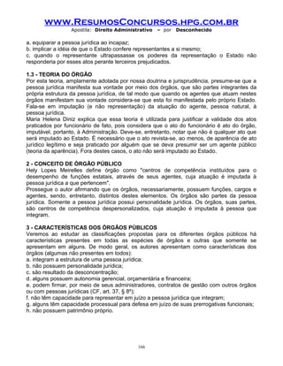 www.ResumosConcursos.hpg.com.br
Apostila: Direito Administrativo

– por

Desconhecido

a. equiparar a pessoa jurídica ao incapaz;
b. implicar a idéia de que o Estado confere representantes a si mesmo;
c. quando o representante ultrapassasse os poderes da representação o Estado não
responderia por esses atos perante terceiros prejudicados.
1.3 - TEORIA DO ÓRGÃO
Por esta teoria, amplamente adotada por nossa doutrina e jurisprudência, presume-se que a
pessoa jurídica manifesta sua vontade por meio dos órgãos, que são partes integrantes da
própria estrutura da pessoa jurídica, de tal modo que quando os agentes que atuam nestes
órgãos manifestam sua vontade considera-se que esta foi manifestada pelo próprio Estado.
Fala-se em imputação (e não representação) da atuação do agente, pessoa natural, à
pessoa jurídica.
Maria Helena Diniz explica que essa teoria é utilizada para justificar a validade dos atos
praticados por funcionário de fato, pois considera que o ato do funcionário é ato do órgão,
imputável, portanto, à Administração. Deve-se, entretanto, notar que não é qualquer ato que
será imputado ao Estado. É necessário que o ato revista-se, ao menos, de aparência de ato
jurídico legítimo e seja praticado por alguém que se deva presumir ser um agente público
(teoria da aparência). Fora destes casos, o ato não será imputado ao Estado.
2 - CONCEITO DE ÓRGÃO PÚBLICO
Hely Lopes Meirelles define órgão como "centros de competência instituídos para o
desempenho de funções estatais, através de seus agentes, cuja atuação é imputada à
pessoa jurídica a que pertencem".
Prossegue o autor afirmando que os órgãos, necessariamente, possuem funções, cargos e
agentes, sendo, entretanto, distintos destes elementos. Os órgãos são partes da pessoa
jurídica. Somente a pessoa jurídica possui personalidade jurídica. Os órgãos, suas partes,
são centros de competência despersonalizados, cuja atuação é imputada à pessoa que
integram.
3 - CARACTERÍSTICAS DOS ÓRGÃOS PÚBLICOS
Veremos ao estudar as classificações propostas para os diferentes órgãos públicos há
características presentes em todas as espécies de órgãos e outras que somente se
apresentam em alguns. De modo geral, os autores apresentam como características dos
órgãos (algumas não presentes em todos):
a. integram a estrutura de uma pessoa jurídica;
b. não possuem personalidade jurídica;
c. são resultado da desconcentração;
d. alguns possuem autonomia gerencial, orçamentária e financeira;
e. podem firmar, por meio de seus administradores, contratos de gestão com outros órgãos
ou com pessoas jurídicas (CF, art. 37, § 8º);
f. não têm capacidade para representar em juízo a pessoa jurídica que integram;
g. alguns têm capacidade processual para defesa em juízo de suas prerrogativas funcionais;
h. não possuem patrimônio próprio.

166

 