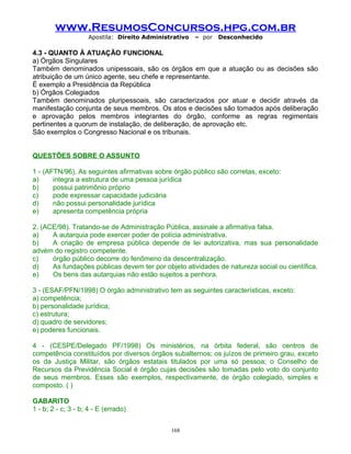 www.ResumosConcursos.hpg.com.br
Apostila: Direito Administrativo

– por

Desconhecido

4.3 - QUANTO À ATUAÇÃO FUNCIONAL
a) Órgãos Singulares
Também denominados unipessoais, são os órgãos em que a atuação ou as decisões são
atribuição de um único agente, seu chefe e representante.
É exemplo a Presidência da República
b) Órgãos Colegiados
Também denominados pluripessoais, são caracterizados por atuar e decidir através da
manifestação conjunta de seus membros. Os atos e decisões são tomados após deliberação
e aprovação pelos membros integrantes do órgão, conforme as regras regimentais
pertinentes a quorum de instalação, de deliberação, de aprovação etc.
São exemplos o Congresso Nacional e os tribunais.
QUESTÕES SOBRE O ASSUNTO
1 - (AFTN/96). As seguintes afirmativas sobre órgão público são corretas, exceto:
a)
integra a estrutura de uma pessoa jurídica
b)
possui patrimônio próprio
c)
pode expressar capacidade judiciária
d)
não possui personalidade jurídica
e)
apresenta competência própria
2. (ACE/98). Tratando-se de Administração Pública, assinale a afirmativa falsa.
a)
A autarquia pode exercer poder de polícia administrativa.
b)
A criação de empresa pública depende de lei autorizativa, mas sua personalidade
advém do registro competente.
c)
órgão público decorre do fenômeno da descentralização.
d)
As fundações públicas devem ter por objeto atividades de natureza social ou científica.
e)
Os bens das autarquias não estão sujeitos a penhora.
3 - (ESAF/PFN/1998) O órgão administrativo tem as seguintes características, exceto:
a) competência;
b) personalidade jurídica;
c) estrutura;
d) quadro de servidores;
e) poderes funcionais.
4 - (CESPE/Delegado PF/1998) Os ministérios, na órbita federal, são centros de
competência constituídos por diversos órgãos subalternos; os juízos de primeiro grau, exceto
os da Justiça Militar, são órgãos estatais titulados por uma só pessoa; o Conselho de
Recursos da Previdência Social é órgão cujas decisões são tomadas pelo voto do conjunto
de seus membros. Esses são exemplos, respectivamente, de órgão colegiado, simples e
composto. ( )
GABARITO
1 - b; 2 - c; 3 - b; 4 - E (errado)
168

 