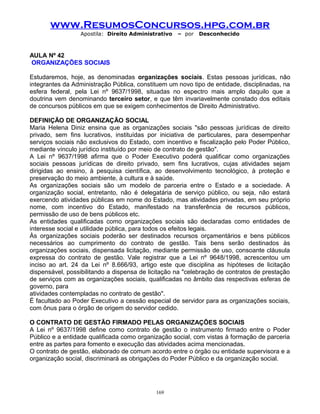 www.ResumosConcursos.hpg.com.br
Apostila: Direito Administrativo

– por

Desconhecido

AULA Nº 42
ORGANIZAÇÕES SOCIAIS
Estudaremos, hoje, as denominadas organizações sociais. Estas pessoas jurídicas, não
integrantes da Administração Pública, constituem um novo tipo de entidade, disciplinadas, na
esfera federal, pela Lei nº 9637/1998, situadas no espectro mais amplo daquilo que a
doutrina vem denominando terceiro setor, e que têm invariavelmente constado dos editais
de concursos públicos em que se exigem conhecimentos de Direito Administrativo.
DEFINIÇÃO DE ORGANIZAÇÃO SOCIAL
Maria Helena Diniz ensina que as organizações sociais "são pessoas jurídicas de direito
privado, sem fins lucrativos, instituídas por iniciativa de particulares, para desempenhar
serviços sociais não exclusivos do Estado, com incentivo e fiscalização pelo Poder Público,
mediante vínculo jurídico instituído por meio de contrato de gestão".
A Lei nº 9637/1998 afirma que o Poder Executivo poderá qualificar como organizações
sociais pessoas jurídicas de direito privado, sem fins lucrativos, cujas atividades sejam
dirigidas ao ensino, à pesquisa científica, ao desenvolvimento tecnológico, à proteção e
preservação do meio ambiente, à cultura e à saúde.
As organizações sociais são um modelo de parceria entre o Estado e a sociedade. A
organização social, entretanto, não é delegatária de serviço público, ou seja, não estará
exercendo atividades públicas em nome do Estado, mas atividades privadas, em seu próprio
nome, com incentivo do Estado, manifestado na transferência de recursos públicos,
permissão de uso de bens públicos etc.
As entidades qualificadas como organizações sociais são declaradas como entidades de
interesse social e utilidade pública, para todos os efeitos legais.
Às organizações sociais poderão ser destinados recursos orçamentários e bens públicos
necessários ao cumprimento do contrato de gestão. Tais bens serão destinados às
organizações sociais, dispensada licitação, mediante permissão de uso, consoante cláusula
expressa do contrato de gestão. Vale registrar que a Lei nº 9648/1998, acrescentou um
inciso ao art. 24 da Lei nº 8.666/93, artigo este que disciplina as hipóteses de licitação
dispensável, possibilitando a dispensa de licitação na "celebração de contratos de prestação
de serviços com as organizações sociais, qualificadas no âmbito das respectivas esferas de
governo, para
atividades contempladas no contrato de gestão".
É facultado ao Poder Executivo a cessão especial de servidor para as organizações sociais,
com ônus para o órgão de origem do servidor cedido.
O CONTRATO DE GESTÃO FIRMADO PELAS ORGANIZAÇÕES SOCIAIS
A Lei nº 9637/1998 define como contrato de gestão o instrumento firmado entre o Poder
Público e a entidade qualificada como organização social, com vistas à formação de parceria
entre as partes para fomento e execução das atividades acima mencionadas.
O contrato de gestão, elaborado de comum acordo entre o órgão ou entidade supervisora e a
organização social, discriminará as obrigações do Poder Público e da organização social.

169

 
