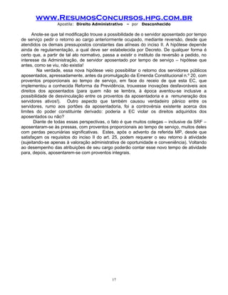 www.ResumosConcursos.hpg.com.br
Apostila: Direito Administrativo

– por

Desconhecido

Anote-se que tal modificação trouxe a possibilidade de o servidor aposentado por tempo
de serviço pedir o retorno ao cargo anteriormente ocupado, mediante reversão, desde que
atendidos os demais pressupostos constantes das alíneas do inciso II. A hipótese depende
ainda de regulamentação, a qual deve ser estabelecida por Decreto. De qualquer forma é
certo que, a partir de tal ato normativo, passa a existir o instituto da reversão a pedido, no
interesse da Administração, de servidor aposentado por tempo de serviço – hipótese que
antes, como se viu, não existia!
Na verdade, essa nova hipótese veio possibilitar o retorno dos servidores públicos
aposentados, apressadamente, antes da promulgação da Emenda Constitucional n.º 20, com
proventos proporcionais ao tempo de serviço, em face do receio de que esta EC, que
implementou a conhecida Reforma da Previdência, trouxesse inovações desfavoráveis aos
direitos dos aposentados (para quem não se lembra, à época aventou-se inclusive a
possibilidade de desvinculação entre os proventos da aposentadoria e a remuneração dos
servidores ativos!). Outro aspecto que também causou verdadeiro pânico entre os
servidores, rumo aos portões da aposentadoria, foi a controvérsia existente acerca dos
limites do poder constituinte derivado: poderia a EC violar os direitos adquiridos dos
aposentados ou não?
Diante de todas essas perspectivas, o fato é que muitos colegas – inclusive da SRF –
aposentaram-se às pressas, com proventos proporcionais ao tempo de serviço, muitos deles
com perdas pecuniárias significativas. Estes, após o advento da referida MP, desde que
satisfaçam os requisitos do inciso II do art. 25, podem requerer o seu retorno à atividade
(sujeitando-se apenas à valoração administrativa de oportunidade e conveniência). Voltando
ao desempenho das atribuições de seu cargo poderão contar esse novo tempo de atividade
para, depois, aposentarem-se com proventos integrais.

17

 