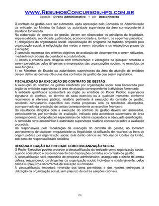 www.ResumosConcursos.hpg.com.br
Apostila: Direito Administrativo

– por

Desconhecido

O contrato de gestão deve ser submetido, após aprovação pelo Conselho de Administração
da entidade, ao Ministro de Estado ou autoridade supervisora da área correspondente à
atividade fomentada.
Na elaboração do contrato de gestão, devem ser observados os princípios da legalidade,
impessoalidade, moralidade, publicidade, economicidade e, também, os seguintes preceitos:
1) obrigações da organização social: especificação do programa de trabalho proposto pela
organização social, a estipulação das metas a serem atingidas e os respectivos prazos de
execução;
2) previsão expressa dos critérios objetivos de avaliação de desempenho a serem utilizados,
mediante indicadores de qualidade e produtividade;
3) limites e critérios para despesa com remuneração e vantagens de qualquer natureza a
serem percebidas pelos dirigentes e empregados das organizações sociais, no exercício, de
suas funções.
4) os Ministros de Estado ou autoridades supervisoras da área de atuação da entidade
devem definir as demais cláusulas dos contratos de gestão de que sejam signatários.
FISCALIZAÇÃO DA EXECUÇÃO DO CONTRATO DE GESTÃO
A execução do contrato de gestão celebrado por organização social será fiscalizada pelo
órgão ou entidade supervisora da área de atuação correspondente à atividade fomentada.
A entidade qualificada apresentará ao órgão ou entidade do Poder Público supervisora
signatária do contrato, ao término de cada exercício ou a qualquer momento, conforme
recomende o interesse público, relatório pertinente à execução do contrato de gestão,
contendo comparativo específico das metas propostas com os resultados alcançados,
acompanhado da prestação de contas correspondente ao exercício financeiro.
Os resultados atingidos com a execução do contrato de gestão devem ser analisados,
periodicamente, por comissão de avaliação, indicada pela autoridade supervisora da área
correspondente, composta por especialistas de notória capacidade e adequada qualificação.
A comissão deve encaminhar à autoridade supervisora relatório conclusivo sobre a avaliação
procedida.
Os responsáveis pela fiscalização da execução do contrato de gestão, ao tomarem
conhecimento de qualquer irregularidade ou ilegalidade na utilização de recursos ou bens de
origem pública por organização social, dela darão ciência ao Tribunal de Contas da União,
sob pena de responsabilidade solidária
DESQUALIFICAÇÃO DA ENTIDADE COMO ORGANIZAÇÃO SOCIAL
O Poder Executivo poderá proceder à desqualificação da entidade como organização social,
quando constatado o descumprimento das disposições contidas no contrato de gestão.
A desqualificação será precedida de processo administrativo, assegurado o direito de ampla
defesa, respondendo os dirigentes da organização social, individual e solidariamente, pelos
danos ou prejuízos decorrentes de sua ação ou omissão.
A desqualificação importará reversão dos bens permitidos e dos valores entregues à
utilização da organização social, sem prejuízo de outras sanções cabíveis.

170

 