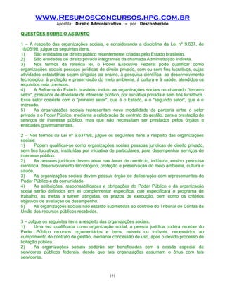 www.ResumosConcursos.hpg.com.br
Apostila: Direito Administrativo

– por

Desconhecido

QUESTÕES SOBRE O ASSUNTO
1 – A respeito das organizações sociais, e considerando a disciplina da Lei nº 9.637, de
18/05/98, julgue os seguintes itens.
1)
São entidades de direito público recentemente criadas pelo Estado brasileiro.
2)
São entidades de direito privado integrantes da chamada Administração Indireta.
3)
Nos termos da referida lei, o Poder Executivo Federal pode qualificar como
organizações sociais pessoas jurídicas de direito privado, com ou sem fins lucrativos, cujas
atividades estatutárias sejam dirigidas ao ensino, à pesquisa científica, ao desenvolvimento
tecnológico, à proteção e preservação do meio ambiente, à cultura e à saúde, atendidos os
requisitos nela previstos.
4)
A Reforma do Estado brasileiro incluiu as organizações sociais no chamado "terceiro
setor", prestador de atividade de interesse público, por iniciativa privada e sem fins lucrativos.
Esse setor coexiste com o "primeiro setor", que é o Estado, e o "segundo setor", que é o
mercado.
5)
As organizações sociais representam nova modalidade de parceria entre o setor
privado e o Poder Público, mediante a celebração de contrato de gestão, para a prestação de
serviços de interesse público, mas que não necessitam ser prestados pelos órgãos e
entidades governamentais.
2 – Nos termos da Lei nº 9.637/98, julgue os seguintes itens a respeito das organizações
sociais:
1)
Podem qualificar-se como organizações sociais pessoas jurídicas de direito privado,
sem fins lucrativos, instituídas por iniciativa de particulares, para desempenhar serviços de
interesse público.
2)
As pessoas jurídicas devem atuar nas áreas de comércio, indústria, ensino, pesquisa
científica, desenvolvimento tecnológico, proteção e preservação do meio ambiente, cultura e
saúde.
3)
As organizações sociais devem possuir órgão de deliberação com representantes do
Poder Público e da comunidade.
4)
As atribuições, responsabilidades e obrigações do Poder Público e da organização
social serão definidos em lei complementar específica, que especificará o programa de
trabalho, as metas a serem atingidas, os prazos de execução, bem como os critérios
objetivos de avaliação de desempenho.
5)
As organizações sociais não estarão submetidas ao controle do Tribunal de Contas da
União dos recursos públicos recebidos.
3 – Julgue os seguintes itens a respeito das organizações sociais.
1)
Uma vez qualificada como organização social, a pessoa jurídica poderá receber do
Poder Público recursos orçamentários e bens, móveis ou imóveis, necessários ao
cumprimento do contrato de gestão, mediante concessão de uso, após o devido processo de
licitação pública.
2)
As organizações sociais poderão ser beneficiadas com a cessão especial de
servidores públicos federais, desde que tais organizações assumam o ônus com tais
servidores.

171

 