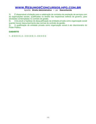www.ResumosConcursos.hpg.com.br
Apostila: Direito Administrativo

– por

Desconhecido

3)
É dispensável a licitação para a celebração de contratos de prestação de serviços com
as organizações sociais, qualificadas no âmbito das respectivas esferas de governo, para
atividades contempladas no contrato de gestão.
4)
A lei prevê a hipótese de desqualificação da entidade privada como organização social
quando houver descumprimento das normas do contrato de gestão.
5)
A qualificação da entidade privada como organização social é ato discricionário do
Poder Público.
GABARITO
1 – E E E C C; 2 – C E C E E; 3 – E E C C C

172

 