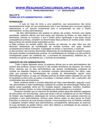 www.ResumosConcursos.hpg.com.br
Apostila: Direito Administrativo

– por

Desconhecido

AULA Nº 6:
TEORIA DO ATO ADMINISTRATIVO – PARTE I
INTRODUÇÃO
A aula de hoje dá início a uma seqüência, que procuraremos não tornar
demasiadamente longa, em que estudaremos tudo o que interessa para concursos públicos
relativamente a um assunto fundamental para a compreensão de todo o Direito
Administrativo: os atos administrativos.
Os atos administrativos são espécie do gênero ato jurídico. Fazendo uma rápida
recordação, podemos afirmar que tudo aquilo que interessa ao Direito, ou seja, todos os
fenômenos, naturais ou humanos, a que o Direito atribui significação e aos quais vincula
conseqüências jurídicas, compõem os denominados fatos jurídicos em sentido amplo. Esses
fatos jurídicos em sentido amplo subdividem-se em:
a) fatos jurídicos em sentido estrito: são eventos da natureza, ou seja, fatos que não
decorrem diretamente de manifestação de vontade humana, dos quais resultam
conseqüências jurídicas. Exemplos: a passagem do tempo, o nascimento, a morte etc
b) atos jurídicos: são eventos decorrentes diretamente de manifestação de vontade humana,
dos quais resultam conseqüências jurídicas. As manifestações de vontade e os atos jurídicos
conseqüentes podem ser unilaterais (ex., a promessa de recompensa), bilaterais (ex., os
contratos em geral) ou plurilaterais (ex., o contrato de sociedade).
CONCEITO DE ATO ADMINISTRATIVO
Feita a rápida digressão acima, já podemos afirmar que os atos administrativos são
sempre atos jurídicos, porque humanos e não simples fenômenos da natureza. Da mesma
forma, veremos que os atos administrativos são sempre manifestações unilaterais de
vontade (as bilaterais integram os chamados contratos administrativos). Por último, cabe
notar que somente as manifestações de vontade da Administração, agindo como
Administração Pública, ou seja, em relações jurídicas de direito público (aquelas em que não
há igualdade jurídica entre as partes e prevalece o interesse público, não o particular), são
consideradas atos administrativos.
Assim, podemos adotar o conceito elaborado por Hely Lopes Meirelles, segundo o qual,
“ato administrativo é toda manifestação unilateral de vontade da Administração Pública que,
agindo nessa qualidade, tenha por fim imediato adquirir, resguardar, transferir, modificar,
extinguir e declarar direitos, ou impor obrigações aos administrados ou a si própria.”
Devemos ressaltar que no exercício da atividade pública geral três distintas categorias
de atos podem ser reconhecidas, cada qual sendo o ato por excelência de um dos Poderes
do Estado: atos legislativos (elaboração de normas primárias); atos judiciais (exercício da
jurisdição) e atos administrativos. Embora estes últimos sejam os atos típicos do Poder
Executivo no exercício de suas funções próprias, nunca esqueçam que os Poderes Judiciário
e Legislativo também editam atos administrativos, principalmente relacionados ao exercício
de suas atividades de gestão interna, como atos relativos à contratação de seu pessoal, à
aquisição de material de consumo etc.

18

 