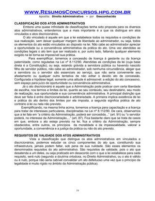 www.ResumosConcursos.hpg.com.br
Apostila: Direito Administrativo

– por

Desconhecido

CLASSIFICAÇÃO DOS ATOS ADMINISTRATIVOS
Embora uma quase infinidade de classificações tenha sido proposta para os diversos
atos administrativos, entendemos que a mais importante é a que os distingue em atos
vinculados e atos discricionários.
O ato vinculado é aquele em que a lei estabelece todos os requisitos e condições de
sua realização, sem deixar qualquer margem de liberdade ao administrador, ou seja, todos
os elementos do ato estão vinculados ao disposto na lei. Não cabe ao administrador apreciar
a oportunidade ou a conveniência administrativa da prática do ato. Uma vez atendidas as
condições legais o ato tem que ser realizado e, por outro lado, faltando qualquer elemento
exigido na lei torna-se impossível sua prática.
Para exemplificar, tomemos a concessão de licença à gestante ou da licença
paternidade, como reguladas na Lei nº 8.112/90. Atendidas as condições da lei (cuja base
direta é a Constituição), ou seja, estando grávida a servidora pública ou havendo nascido
filho de servidor público, não cabe ao administrador, sob nenhuma circunstância, alegar que
a servidora ou o servidor são essenciais ao serviço, que não seria conveniente seu
afastamento ou qualquer outra tentativa de não editar o devido ato de concessão.
Configurada a hipótese legal, somente uma atitude é admissível: a edição do ato concessivo,
sem espaço para juízo de oportunidade ou conveniência administrativa.
Já o ato discricionário é aquele que a Administração pode praticar com certa liberdade
de escolha, nos termos e limites da lei, quanto ao seu conteúdo, seu destinatário, seu modo
de realização, sua oportunidade e sua conveniência administrativa. A principal distinção que
deve ser feita é entre discricionariedade e arbitrariedade. A primeira implica existência de lei
e prática do ato dentro dos limites por ela imposta, a segunda significa prática de ato
contrário à lei ou nela não previsto.
Exemplificando, na mesma linha acima, tomemos a licença para capacitação e a licença
para tratar de interesses particulares, disciplinadas na Lei nº 8.112/90. De cara, observamos
que a lei fala em “a critério da Administração, poderá ser concedida...” (art. 91) ou “o servidor
poderá, no interesse da Administração,...” (art. 87). Fica bastante claro que se trata de casos
em que, embora o ato esteja previsto na lei, fica a critério da Administração, sempre
obedecidos, entre outros, os princípios da moralidade e da impessoalidade, valorar a
oportunidade, a conveniência e a justiça da prática ou não do ato previsto.
REQUISITOS DE VALIDADE DOS ATOS ADMINISTRATIVOS
Vista a classificação que distingue os atos administrativos em vinculados e
discricionários, podemos estudar os cinco componentes do ato que, constituindo sua
infraestrutura, jamais podem faltar, sob pena de sua nulidade. São esses elementos os
denominados requisitos do ato administrativo. São requisitos de validade, pois o ato que
desatenda a um deles, ou seja praticado em desacordo com o que a lei estabelece para cada
requisito, será nulo (segundo a doutrina ortodoxa, no Direito Administrativo, ou o ato é válido
ou é nulo, porque não seria cabível convalidar um ato defeituoso uma vez que o princípio da
legalidade é muito rígido no âmbito da Administração pública).

19

 