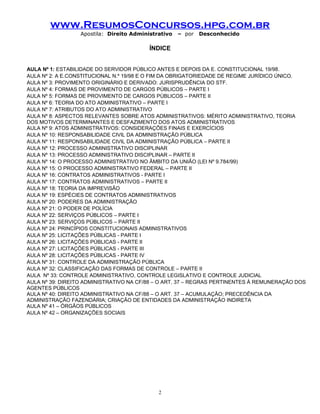 www.ResumosConcursos.hpg.com.br
Apostila: Direito Administrativo

– por

Desconhecido

ÍNDICE
AULA Nº 1: ESTABILIDADE DO SERVIDOR PÚBLICO ANTES E DEPOIS DA E. CONSTITUCIONAL 19/98.
AULA Nº 2: A E.CONSTITUCIONAL N.º 19/98 E O FIM DA OBRIGATORIEDADE DE REGIME JURÍDICO ÚNICO.
AULA Nº 3: PROVIMENTO ORIGINÁRIO E DERIVADO: JURISPRUDÊNCIA DO STF.
AULA Nº 4: FORMAS DE PROVIMENTO DE CARGOS PÚBLICOS – PARTE I
AULA Nº 5: FORMAS DE PROVIMENTO DE CARGOS PÚBLICOS – PARTE II
AULA Nº 6: TEORIA DO ATO ADMINISTRATIVO – PARTE I
AULA Nº 7: ATRIBUTOS DO ATO ADMINISTRATIVO
AULA Nº 8: ASPECTOS RELEVANTES SOBRE ATOS ADMINISTRATIVOS: MÉRITO ADMINISTRATIVO, TEORIA
DOS MOTIVOS DETERMINANTES E DESFAZIMENTO DOS ATOS ADMINISTRATIVOS
AULA Nº 9: ATOS ADMINISTRATIVOS: CONSIDERAÇÕES FINAIS E EXERCÍCIOS
AULA Nº 10: RESPONSABILIDADE CIVIL DA ADMINISTRAÇÃO PÚBLICA
AULA Nº 11: RESPONSABILIDADE CIVIL DA ADMINISTRAÇÃO PÚBLICA – PARTE II
AULA Nº 12: PROCESSO ADMINISTRATIVO DISCIPLINAR
AULA Nº 13: PROCESSO ADMINISTRATIVO DISCIPLINAR – PARTE II
AULA Nº 14: O PROCESSO ADMINISTRATIVO NO ÂMBITO DA UNIÃO (LEI Nº 9.784/99)
AULA Nº 15: O PROCESSO ADMINISTRATIVO FEDERAL – PARTE II
AULA Nº 16: CONTRATOS ADMINISTRATIVOS - PARTE I
AULA Nº 17: CONTRATOS ADMINISTRATIVOS – PARTE II
AULA Nº 18: TEORIA DA IMPREVISÃO
AULA Nº 19: ESPÉCIES DE CONTRATOS ADMINISTRATIVOS
AULA Nº 20: PODERES DA ADMINISTRAÇÃO
AULA Nº 21: O PODER DE POLÍCIA
AULA Nº 22: SERVIÇOS PÚBLICOS – PARTE I
AULA Nº 23: SERVIÇOS PÚBLICOS – PARTE II
AULA Nº 24: PRINCÍPIOS CONSTITUCIONAIS ADMINISTRATIVOS
AULA Nº 25: LICITAÇÕES PÚBLICAS - PARTE I
AULA Nº 26: LICITAÇÕES PÚBLICAS - PARTE II
AULA Nº 27: LICITAÇÕES PÚBLICAS - PARTE III
AULA Nº 28: LICITAÇÕES PÚBLICAS - PARTE IV
AULA Nº 31: CONTROLE DA ADMINISTRAÇÃO PÚBLICA
AULA Nº 32: CLASSIFICAÇÃO DAS FORMAS DE CONTROLE – PARTE II
AULA Nº 33: CONTROLE ADMINISTRATIVO, CONTROLE LEGISLATIVO E CONTROLE JUDICIAL
AULA Nº 39: DIREITO ADMINISTRATIVO NA CF/88 – O ART. 37 – REGRAS PERTINENTES À REMUNERAÇÃO DOS
AGENTES PÚBLICOS
AULA Nº 40: DIREITO ADMINISTRATIVO NA CF/88 – O ART. 37 – ACUMULAÇÃO; PRECEDÊNCIA DA
ADMINISTRAÇÃO FAZENDÁRIA; CRIAÇÃO DE ENTIDADES DA ADMINISTRAÇÃO INDIRETA
AULA Nº 41 – ÓRGÃOS PÚBLICOS
AULA Nº 42 – ORGANIZAÇÕES SOCIAIS

2

 